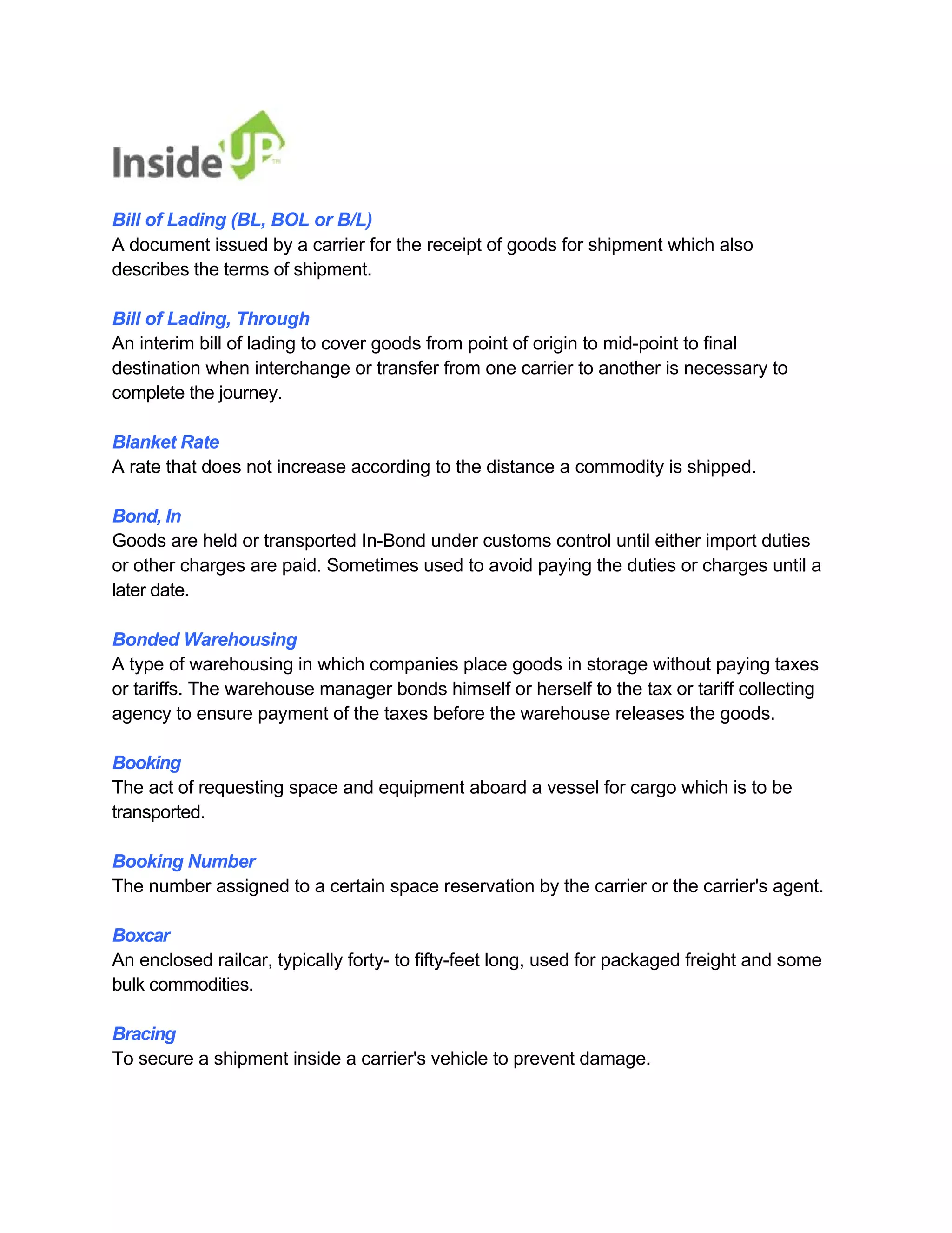 Bill of Lading (BL, BOL or B/L) 
A document issued by a carrier for the receipt of goods for shipment which also describes the terms of shipment. 
Bill of Lading, Through 
An interim bill of lading to cover goods from point of origin to mid-point to final 
destination when interchange or transfer from one carrier to another is necessary to complete the journey. 
Blanket Rate 
A rate that does not increase according to the distance a commodity is shipped. 
Bond, In 
Goods are held or transported In-Bond under customs control until either import duties 
or other charges are paid. Sometimes used to avoid paying the duties or charges until a later date. 
Bonded Warehousing 
A type of warehousing in which companies place goods in storage without paying taxes or tariffs. The warehouse manager bonds himself or herself to the tax or tariff collecting agency to ensure payment of the taxes before the warehouse releases the goods. 
Booking 
The act of requesting space and equipment aboard a vessel for cargo which is to be transported. 
Booking Number 
The number assigned to a certain space reservation by the carrier or the carrier's agent. 
Boxcar 
An enclosed railcar, typically forty- to fifty-feet long, used for packaged freight and some bulk commodities. 
Bracing 
To secure a shipment inside a carrier's vehicle to prevent damage.  