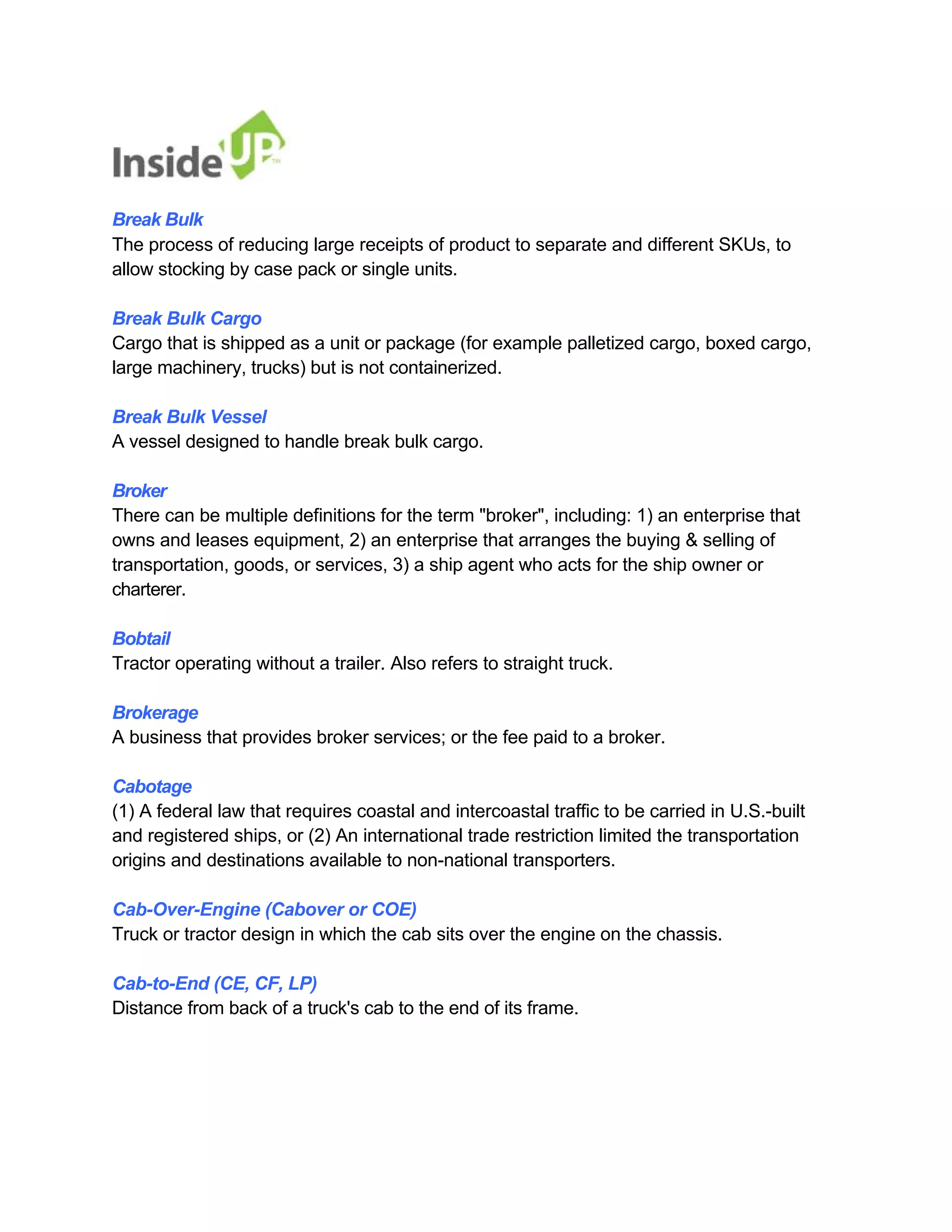 Break Bulk 
The process of reducing large receipts of product to separate and different SKUs, to allow stocking by case pack or single units. 
Break Bulk Cargo 
Cargo that is shipped as a unit or package (for example palletized cargo, boxed cargo, large machinery, trucks) but is not containerized. 
Break Bulk Vessel 
A vessel designed to handle break bulk cargo. 
Broker 
There can be multiple definitions for the term "broker", including: 1) an enterprise that 
owns and leases equipment, 2) an enterprise that arranges the buying & selling of 
transportation, goods, or services, 3) a ship agent who acts for the ship owner or charterer. 
Bobtail 
Tractor operating without a trailer. Also refers to straight truck. 
Brokerage 
A business that provides broker services; or the fee paid to a broker. 
Cabotage 
(1) A federal law that requires coastal and intercoastal traffic to be carried in U.S.-built and registered ships, or (2) An international trade restriction limited the transportation origins and destinations available to non-national transporters. 
Cab-Over-Engine (Cabover or COE) 
Truck or tractor design in which the cab sits over the engine on the chassis. 
Cab-to-End (CE, CF, LP) 
Distance from back of a truck's cab to the end of its frame.  
