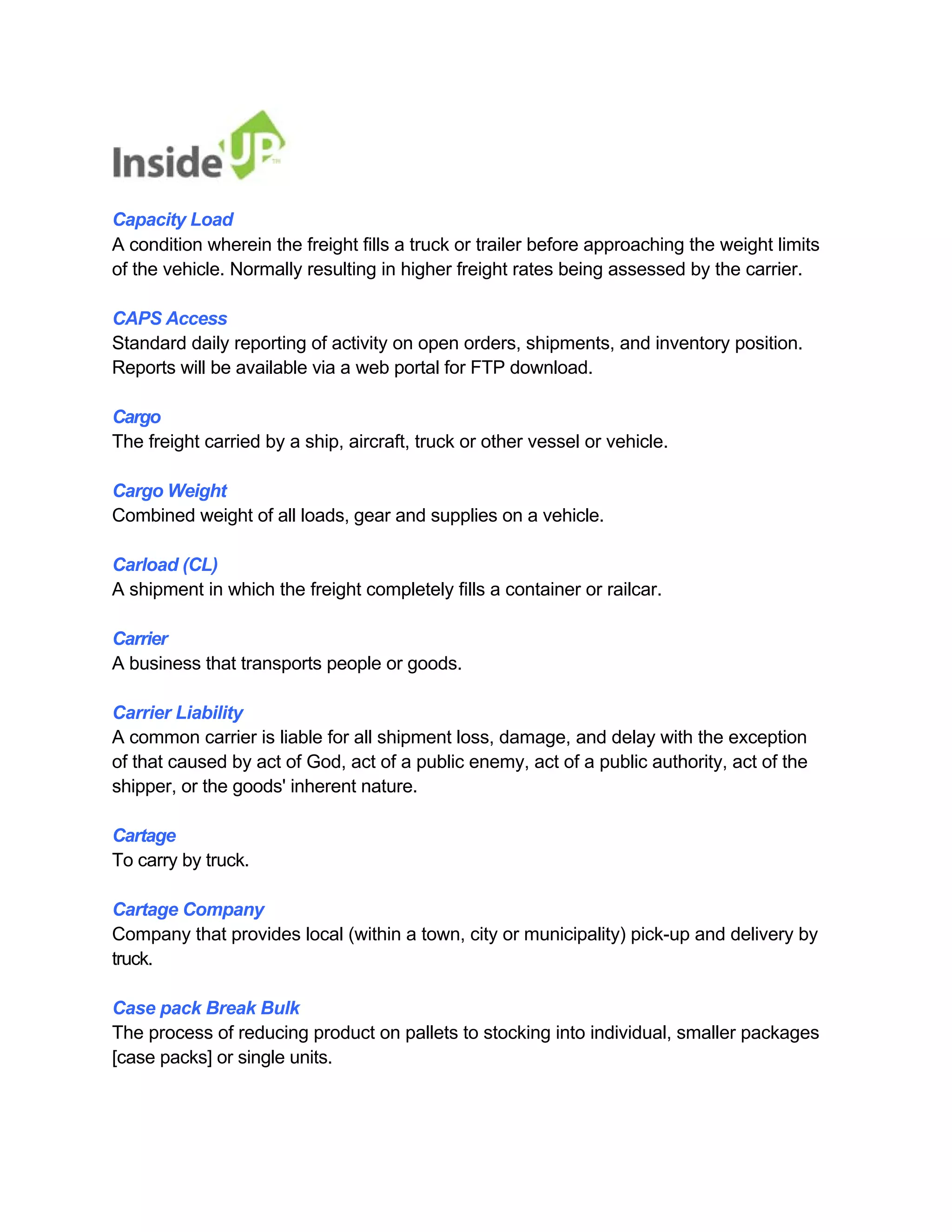 Capacity Load 
A condition wherein the freight fills a truck or trailer before approaching the weight limits of the vehicle. Normally resulting in higher freight rates being assessed by the carrier. 
CAPS Access 
Standard daily reporting of activity on open orders, shipments, and inventory position. Reports will be available via a web portal for FTP download. 
Cargo 
The freight carried by a ship, aircraft, truck or other vessel or vehicle. 
Cargo Weight 
Combined weight of all loads, gear and supplies on a vehicle. 
Carload (CL) 
A shipment in which the freight completely fills a container or railcar. 
Carrier 
A business that transports people or goods. 
Carrier Liability 
A common carrier is liable for all shipment loss, damage, and delay with the exception of that caused by act of God, act of a public enemy, act of a public authority, act of the shipper, or the goods' inherent nature. 
Cartage 
To carry by truck. 
Cartage Company 
Company that provides local (within a town, city or municipality) pick-up and delivery by truck. 
Case pack Break Bulk 
The process of reducing product on pallets to stocking into individual, smaller packages [case packs] or single units.  