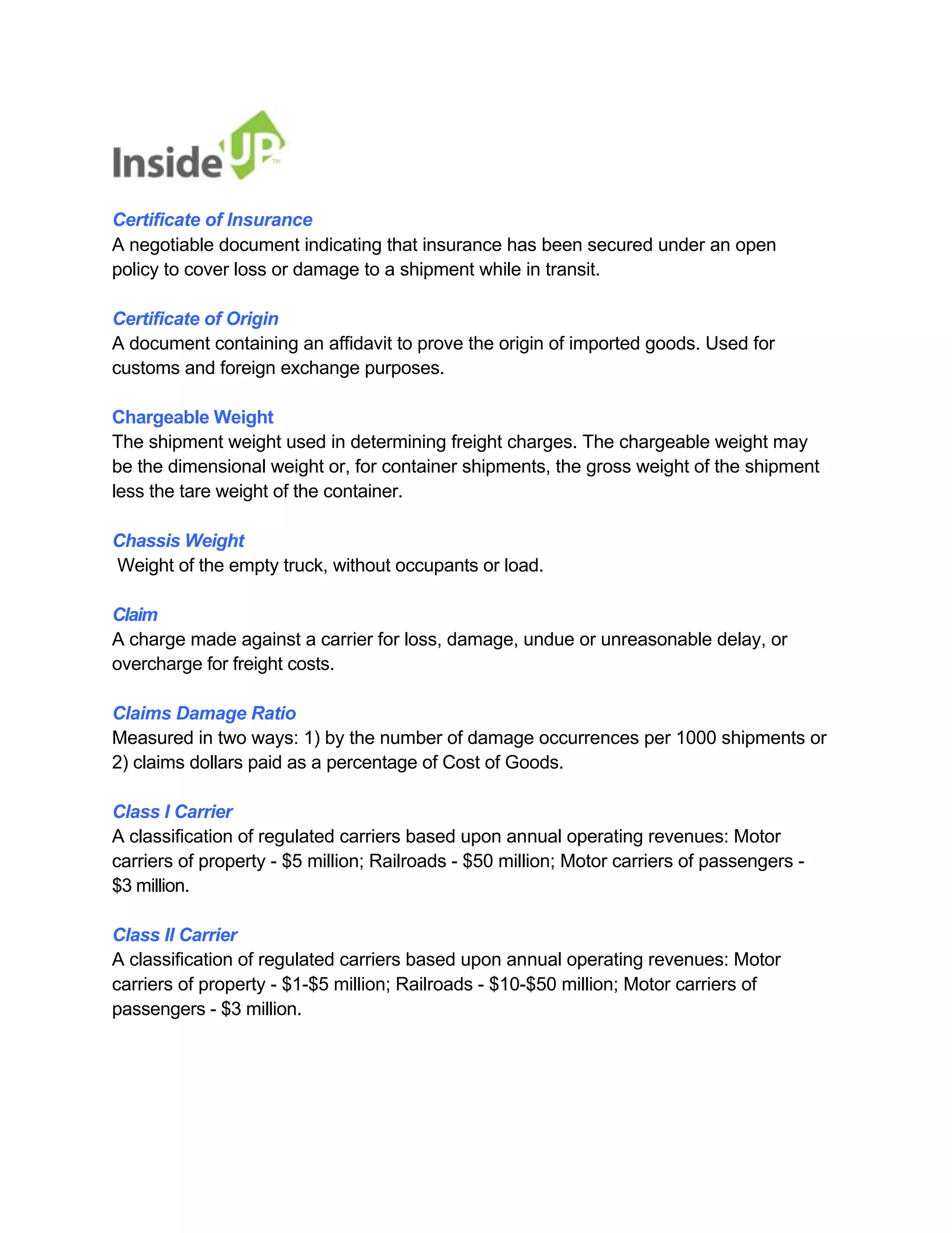 Certificate of Insurance 
A negotiable document indicating that insurance has been secured under an open policy to cover loss or damage to a shipment while in transit. 
Certificate of Origin 
A document containing an affidavit to prove the origin of imported goods. Used for customs and foreign exchange purposes. 
Chargeable Weight 
The shipment weight used in determining freight charges. The chargeable weight may 
be the dimensional weight or, for container shipments, the gross weight of the shipment less the tare weight of the container. 
Chassis Weight 
Weight of the empty truck, without occupants or load. 
Claim 
A charge made against a carrier for loss, damage, undue or unreasonable delay, or overcharge for freight costs. 
Claims Damage Ratio 
Measured in two ways: 1) by the number of damage occurrences per 1000 shipments or 2) claims dollars paid as a percentage of Cost of Goods. 
Class I Carrier 
A classification of regulated carriers based upon annual operating revenues: Motor 
carriers of property - $5 million; Railroads - $50 million; Motor carriers of passengers - $3 million. 
Class II Carrier 
A classification of regulated carriers based upon annual operating revenues: Motor 
carriers of property - $1-$5 million; Railroads - $10-$50 million; Motor carriers of passengers - $3 million.  