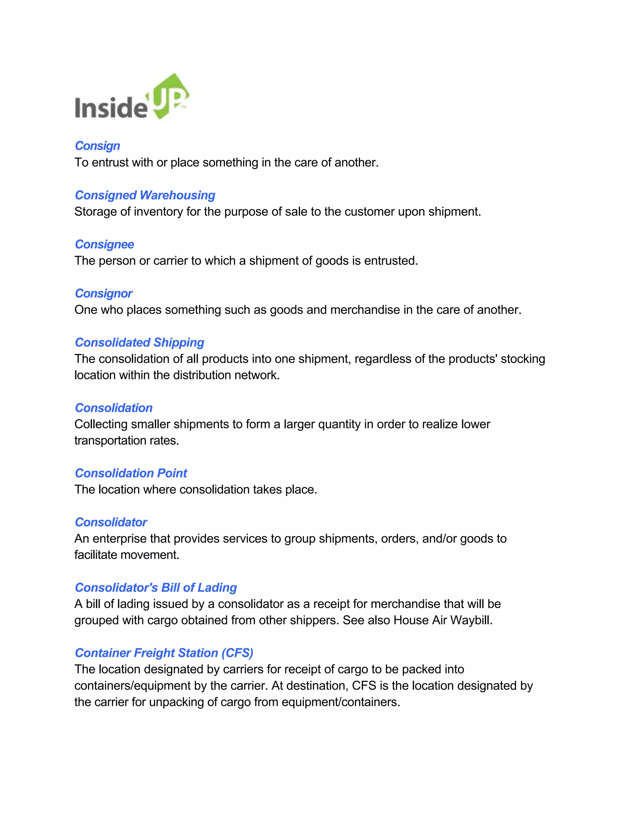 Consign 
To entrust with or place something in the care of another. 
Consigned Warehousing 
Storage of inventory for the purpose of sale to the customer upon shipment. 
Consignee 
The person or carrier to which a shipment of goods is entrusted. 
Consignor 
One who places something such as goods and merchandise in the care of another. 
Consolidated Shipping 
The consolidation of all products into one shipment, regardless of the products' stocking location within the distribution network. 
Consolidation 
Collecting smaller shipments to form a larger quantity in order to realize lower transportation rates. 
Consolidation Point 
The location where consolidation takes place. 
Consolidator 
An enterprise that provides services to group shipments, orders, and/or goods to facilitate movement. 
Consolidator's Bill of Lading 
A bill of lading issued by a consolidator as a receipt for merchandise that will be grouped with cargo obtained from other shippers. See also House Air Waybill. 
Container Freight Station (CFS) 
The location designated by carriers for receipt of cargo to be packed into 
containers/equipment by the carrier. At destination, CFS is the location designated by the carrier for unpacking of cargo from equipment/containers.  