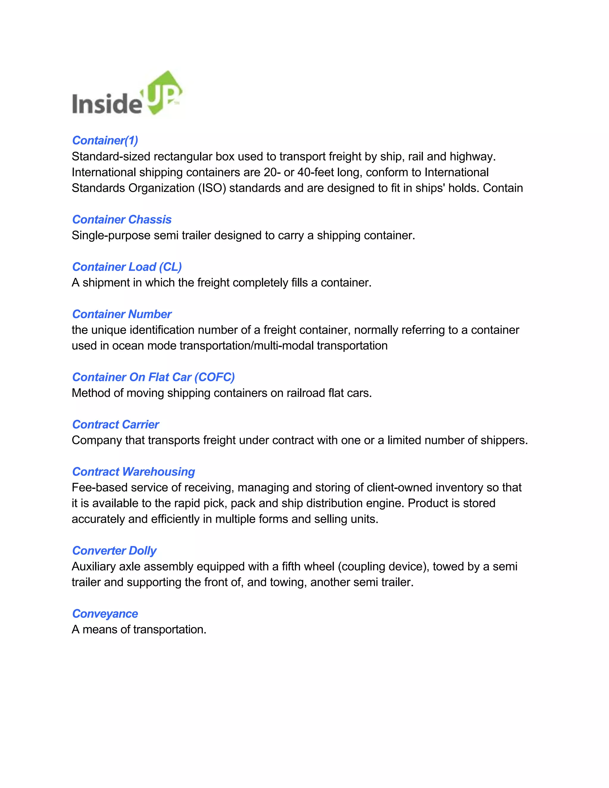 Container(1) 
Standard-sized rectangular box used to transport freight by ship, rail and highway. 
International shipping containers are 20- or 40-feet long, conform to International 
Standards Organization (ISO) standards and are designed to fit in ships' holds. Contain 
Container Chassis 
Single-purpose semi trailer designed to carry a shipping container. 
Container Load (CL) 
A shipment in which the freight completely fills a container. 
Container Number 
the unique identification number of a freight container, normally referring to a container 
used in ocean mode transportation/multi-modal transportation 
Container On Flat Car (COFC) 
Method of moving shipping containers on railroad flat cars. 
Contract Carrier 
Company that transports freight under contract with one or a limited number of shippers. 
Contract Warehousing 
Fee-based service of receiving, managing and storing of client-owned inventory so that 
it is available to the rapid pick, pack and ship distribution engine. Product is stored accurately and efficiently in multiple forms and selling units. 
Converter Dolly 
Auxiliary axle assembly equipped with a fifth wheel (coupling device), towed by a semi trailer and supporting the front of, and towing, another semi trailer. 
Conveyance 
A means of transportation.  