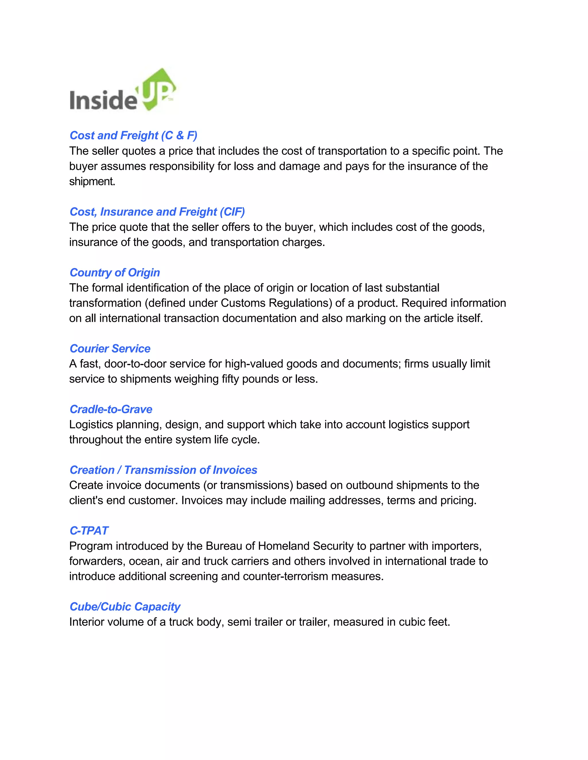 Cost and Freight (C & F) 
The seller quotes a price that includes the cost of transportation to a specific point. The 
buyer assumes responsibility for loss and damage and pays for the insurance of the shipment. 
Cost, Insurance and Freight (CIF) 
The price quote that the seller offers to the buyer, which includes cost of the goods, insurance of the goods, and transportation charges. 
Country of Origin 
The formal identification of the place of origin or location of last substantial 
transformation (defined under Customs Regulations) of a product. Required information 
on all international transaction documentation and also marking on the article itself. 
Courier Service 
A fast, door-to-door service for high-valued goods and documents; firms usually limit service to shipments weighing fifty pounds or less. 
Cradle-to-Grave 
Logistics planning, design, and support which take into account logistics support throughout the entire system life cycle. 
Creation / Transmission of Invoices 
Create invoice documents (or transmissions) based on outbound shipments to the client's end customer. Invoices may include mailing addresses, terms and pricing. 
C-TPAT 
Program introduced by the Bureau of Homeland Security to partner with importers, 
forwarders, ocean, air and truck carriers and others involved in international trade to introduce additional screening and counter-terrorism measures. 
Cube/Cubic Capacity 
Interior volume of a truck body, semi trailer or trailer, measured in cubic feet.  