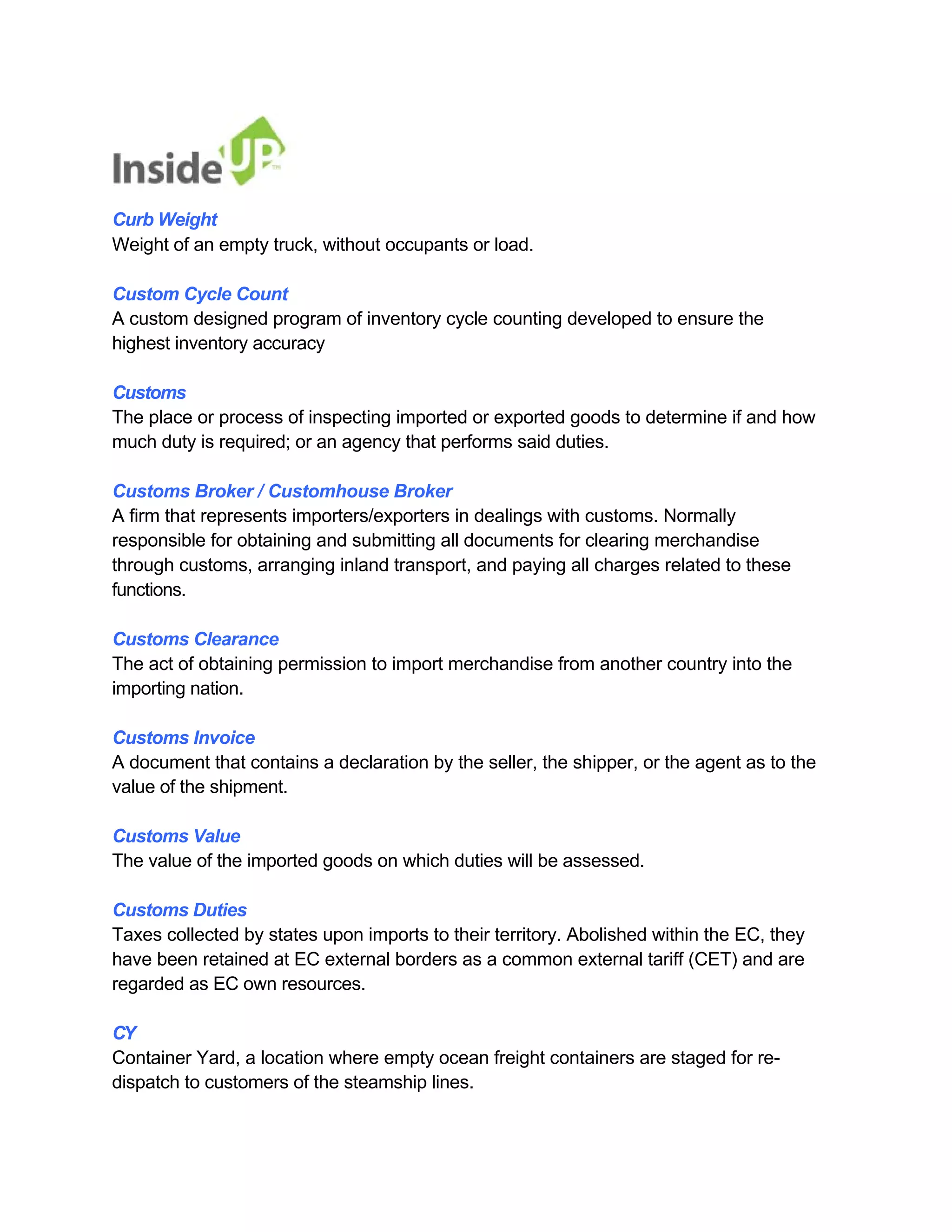 Curb Weight 
Weight of an empty truck, without occupants or load. 
Custom Cycle Count 
A custom designed program of inventory cycle counting developed to ensure the 
highest inventory accuracy 
Customs 
The place or process of inspecting imported or exported goods to determine if and how much duty is required; or an agency that performs said duties. 
Customs Broker / Customhouse Broker 
A firm that represents importers/exporters in dealings with customs. Normally 
responsible for obtaining and submitting all documents for clearing merchandise 
through customs, arranging inland transport, and paying all charges related to these functions. 
Customs Clearance 
The act of obtaining permission to import merchandise from another country into the importing nation. 
Customs Invoice 
A document that contains a declaration by the seller, the shipper, or the agent as to the value of the shipment. 
Customs Value 
The value of the imported goods on which duties will be assessed. 
Customs Duties 
Taxes collected by states upon imports to their territory. Abolished within the EC, they have been retained at EC external borders as a common external tariff (CET) and are regarded as EC own resources. 
CY 
Container Yard, a location where empty ocean freight containers are staged for re- dispatch to customers of the steamship lines.  