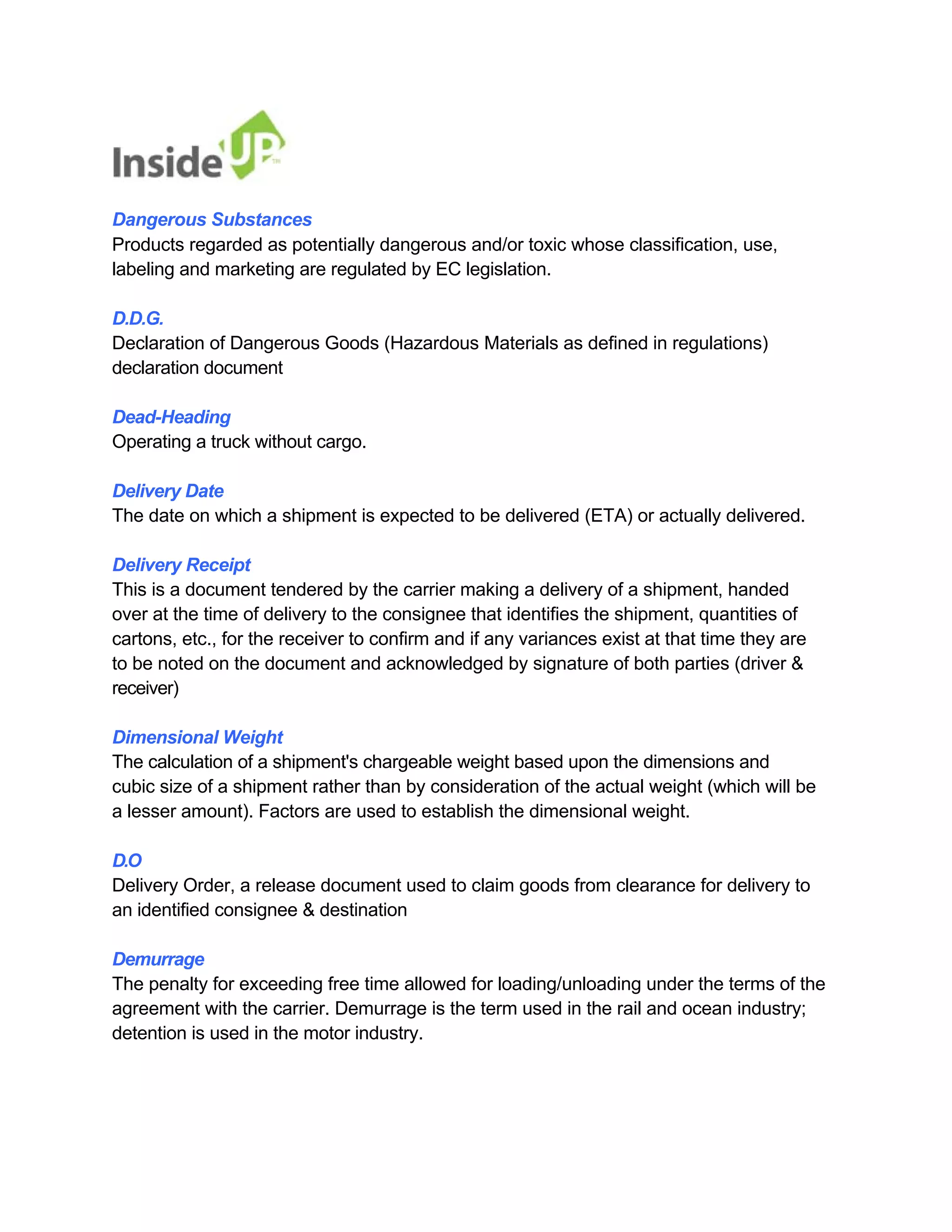 Dangerous Substances 
Products regarded as potentially dangerous and/or toxic whose classification, use, labeling and marketing are regulated by EC legislation. 
D.D.G. 
Declaration of Dangerous Goods (Hazardous Materials as defined in regulations) 
declaration document 
Dead-Heading 
Operating a truck without cargo. 
Delivery Date 
The date on which a shipment is expected to be delivered (ETA) or actually delivered. 
Delivery Receipt 
This is a document tendered by the carrier making a delivery of a shipment, handed 
over at the time of delivery to the consignee that identifies the shipment, quantities of 
cartons, etc., for the receiver to confirm and if any variances exist at that time they are to be noted on the document and acknowledged by signature of both parties (driver & 
receiver) 
Dimensional Weight 
The calculation of a shipment's chargeable weight based upon the dimensions and 
cubic size of a shipment rather than by consideration of the actual weight (which will be a lesser amount). Factors are used to establish the dimensional weight. 
D.O 
Delivery Order, a release document used to claim goods from clearance for delivery to 
an identified consignee & destination 
Demurrage 
The penalty for exceeding free time allowed for loading/unloading under the terms of the 
agreement with the carrier. Demurrage is the term used in the rail and ocean industry; detention is used in the motor industry.  