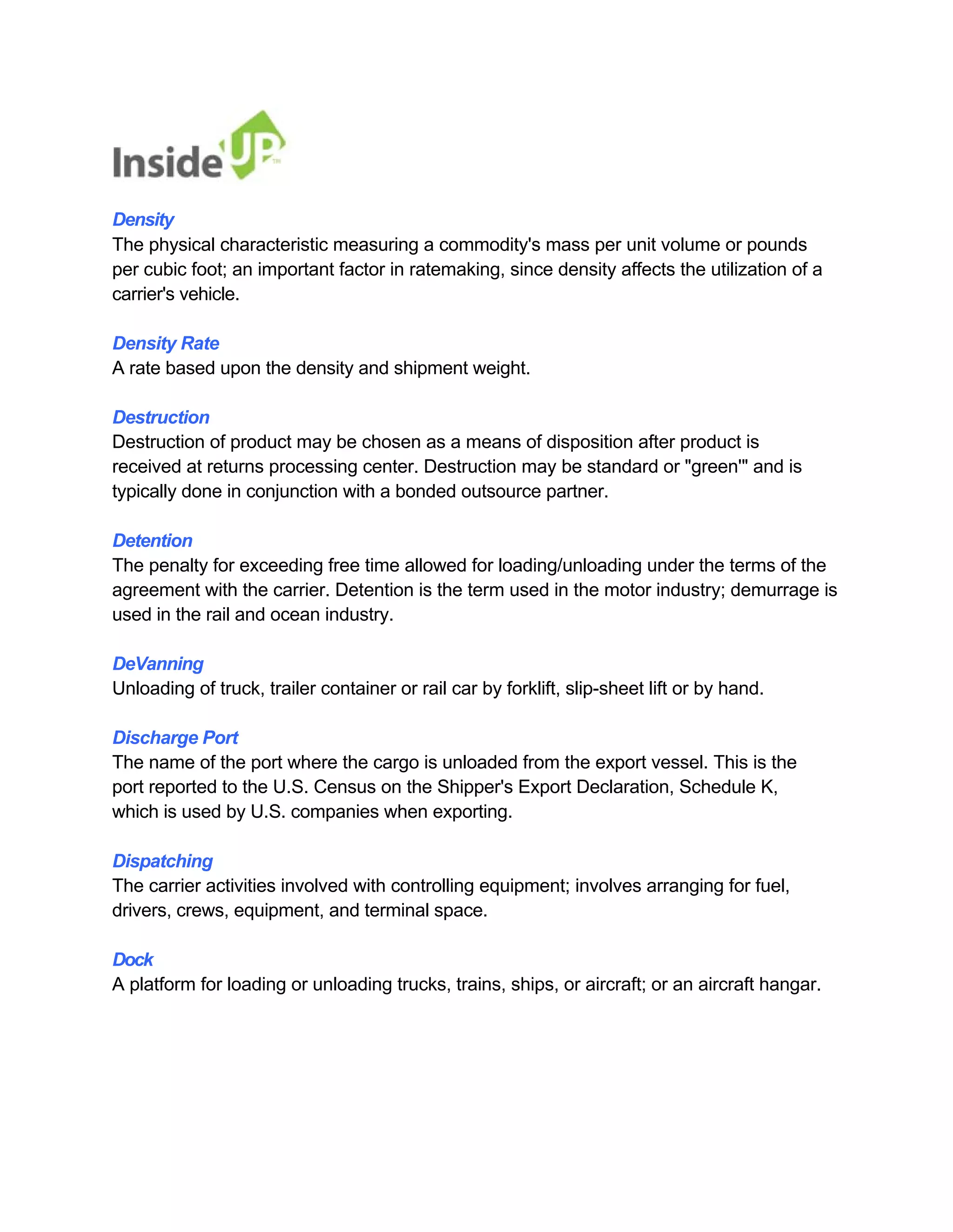 Density 
The physical characteristic measuring a commodity's mass per unit volume or pounds 
per cubic foot; an important factor in ratemaking, since density affects the utilization of a carrier's vehicle. 
Density Rate 
A rate based upon the density and shipment weight. 
Destruction 
Destruction of product may be chosen as a means of disposition after product is 
received at returns processing center. Destruction may be standard or "green'" and is typically done in conjunction with a bonded outsource partner. 
Detention 
The penalty for exceeding free time allowed for loading/unloading under the terms of the agreement with the carrier. Detention is the term used in the motor industry; demurrage is used in the rail and ocean industry. 
DeVanning 
Unloading of truck, trailer container or rail car by forklift, slip-sheet lift or by hand. 
Discharge Port 
The name of the port where the cargo is unloaded from the export vessel. This is the 
port reported to the U.S. Census on the Shipper's Export Declaration, Schedule K, which is used by U.S. companies when exporting. 
Dispatching 
The carrier activities involved with controlling equipment; involves arranging for fuel, drivers, crews, equipment, and terminal space. 
Dock 
A platform for loading or unloading trucks, trains, ships, or aircraft; or an aircraft hangar.  
