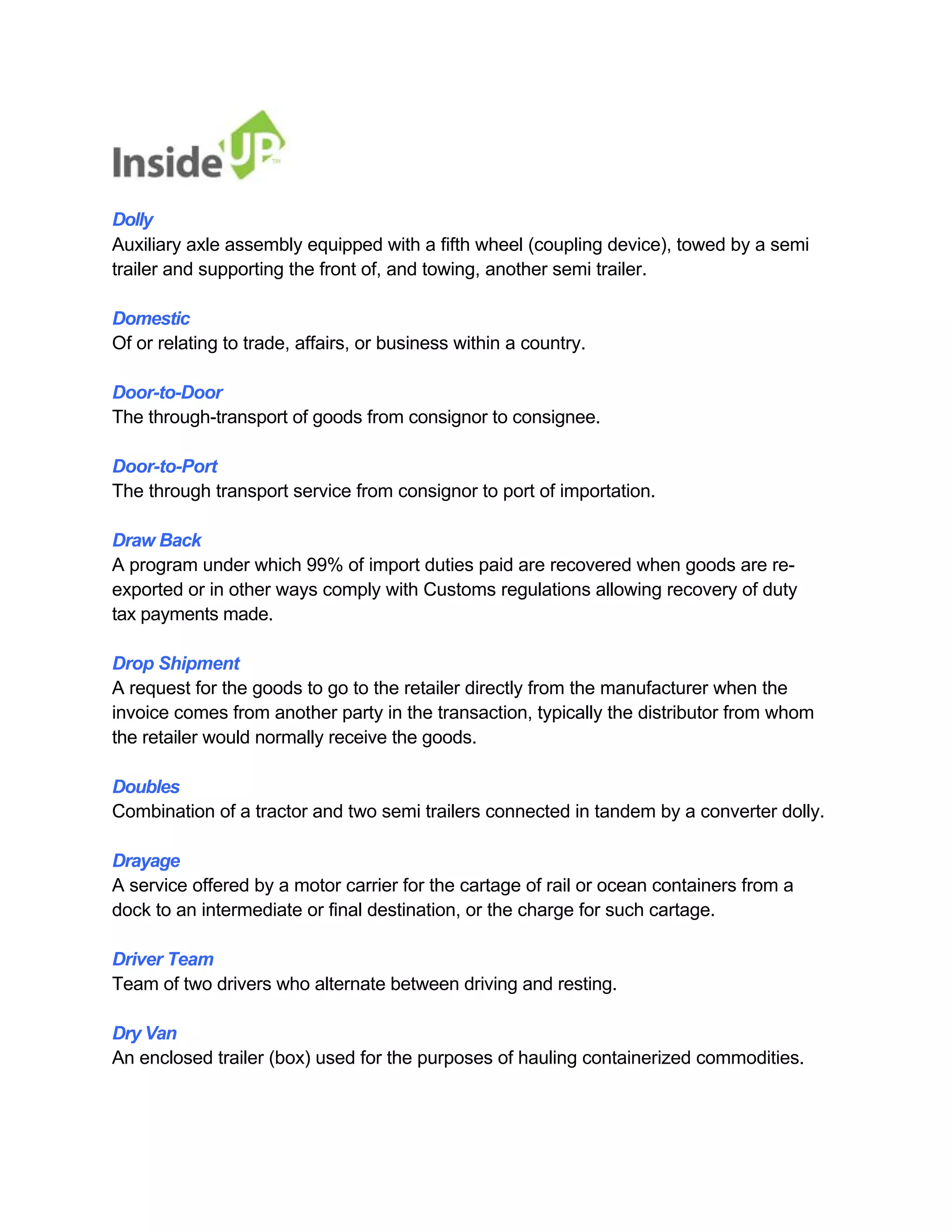 Dolly 
Auxiliary axle assembly equipped with a fifth wheel (coupling device), towed by a semi trailer and supporting the front of, and towing, another semi trailer. 
Domestic 
Of or relating to trade, affairs, or business within a country. 
Door-to-Door 
The through-transport of goods from consignor to consignee. 
Door-to-Port 
The through transport service from consignor to port of importation. 
Draw Back 
A program under which 99% of import duties paid are recovered when goods are re- exported or in other ways comply with Customs regulations allowing recovery of duty tax payments made. 
Drop Shipment 
A request for the goods to go to the retailer directly from the manufacturer when the 
invoice comes from another party in the transaction, typically the distributor from whom the retailer would normally receive the goods. 
Doubles 
Combination of a tractor and two semi trailers connected in tandem by a converter dolly. 
Drayage 
A service offered by a motor carrier for the cartage of rail or ocean containers from a dock to an intermediate or final destination, or the charge for such cartage. 
Driver Team 
Team of two drivers who alternate between driving and resting. 
Dry Van 
An enclosed trailer (box) used for the purposes of hauling containerized commodities.  