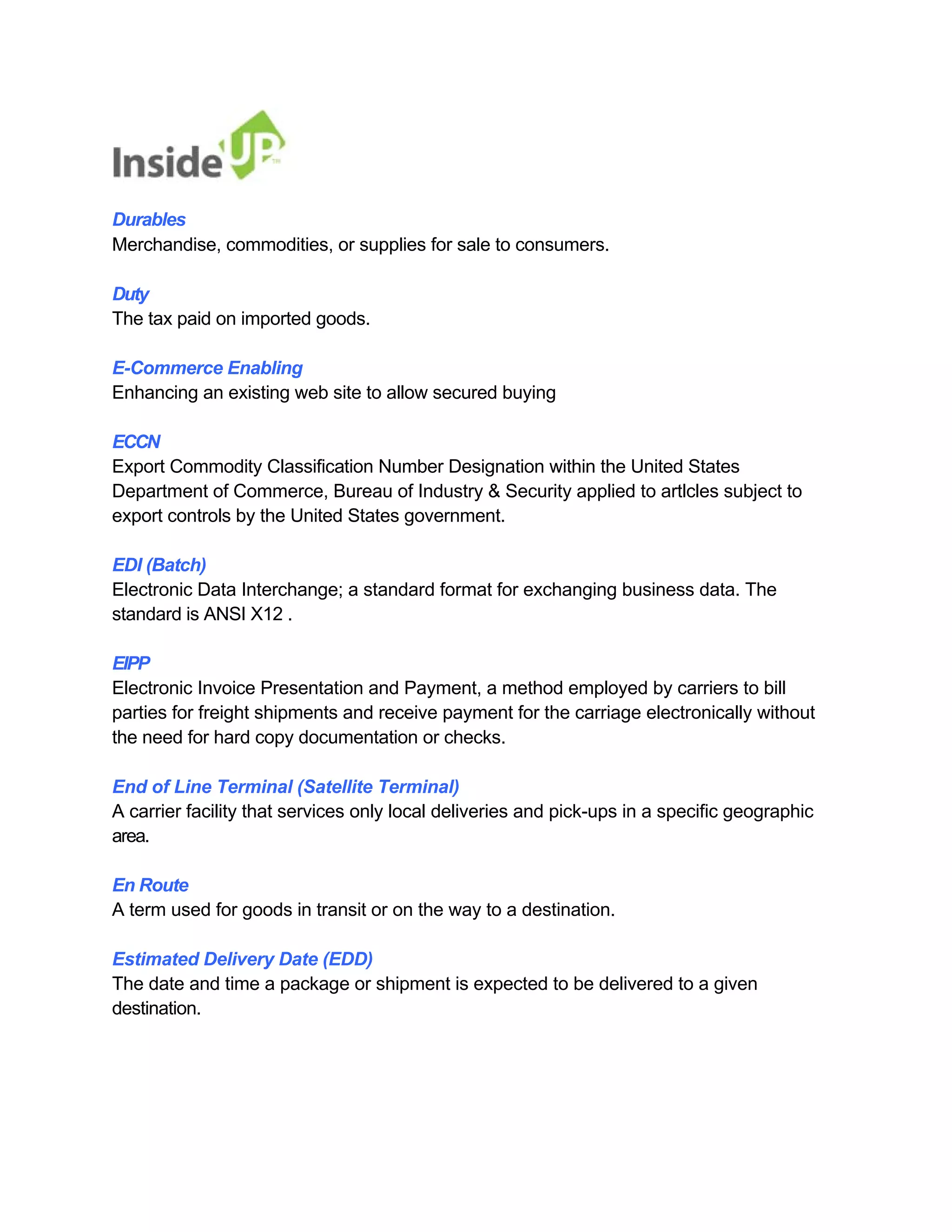 Durables 
Merchandise, commodities, or supplies for sale to consumers. 
Duty 
The tax paid on imported goods. 
E-Commerce Enabling 
Enhancing an existing web site to allow secured buying 
ECCN 
Export Commodity Classification Number Designation within the United States 
Department of Commerce, Bureau of Industry & Security applied to artlcles subject to export controls by the United States government. 
EDI (Batch) 
Electronic Data Interchange; a standard format for exchanging business data. The standard is ANSI X12 . 
EIPP 
Electronic Invoice Presentation and Payment, a method employed by carriers to bill 
parties for freight shipments and receive payment for the carriage electronically without the need for hard copy documentation or checks. 
End of Line Terminal (Satellite Terminal) 
A carrier facility that services only local deliveries and pick-ups in a specific geographic area. 
En Route 
A term used for goods in transit or on the way to a destination. 
Estimated Delivery Date (EDD) 
The date and time a package or shipment is expected to be delivered to a given destination.  