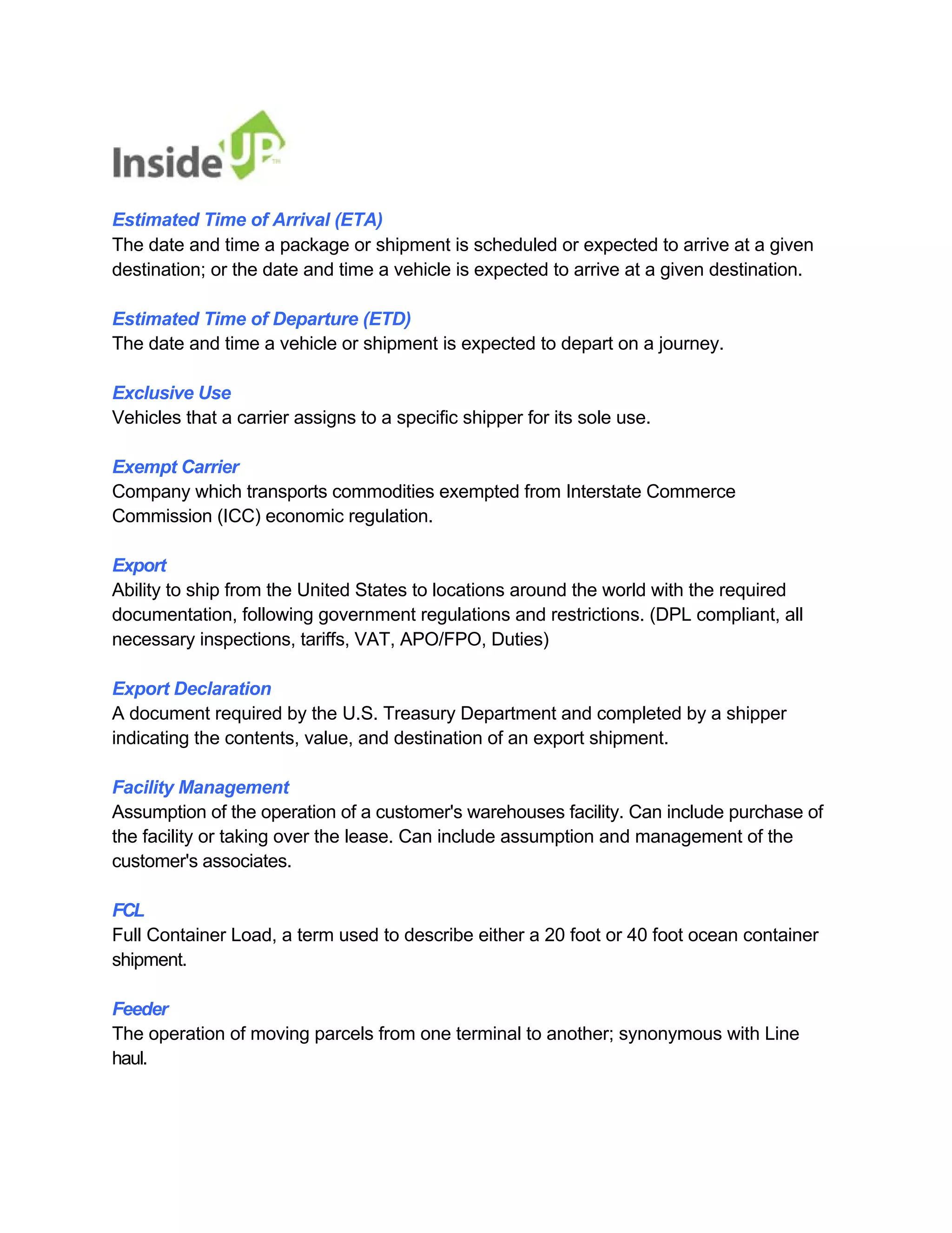 Estimated Time of Arrival (ETA) 
The date and time a package or shipment is scheduled or expected to arrive at a given 
destination; or the date and time a vehicle is expected to arrive at a given destination. 
Estimated Time of Departure (ETD) 
The date and time a vehicle or shipment is expected to depart on a journey. 
Exclusive Use 
Vehicles that a carrier assigns to a specific shipper for its sole use. 
Exempt Carrier 
Company which transports commodities exempted from Interstate Commerce Commission (ICC) economic regulation. 
Export 
Ability to ship from the United States to locations around the world with the required 
documentation, following government regulations and restrictions. (DPL compliant, all 
necessary inspections, tariffs, VAT, APO/FPO, Duties) 
Export Declaration 
A document required by the U.S. Treasury Department and completed by a shipper indicating the contents, value, and destination of an export shipment. 
Facility Management 
Assumption of the operation of a customer's warehouses facility. Can include purchase of the facility or taking over the lease. Can include assumption and management of the customer's associates. 
FCL 
Full Container Load, a term used to describe either a 20 foot or 40 foot ocean container shipment. 
Feeder 
The operation of moving parcels from one terminal to another; synonymous with Line haul.  