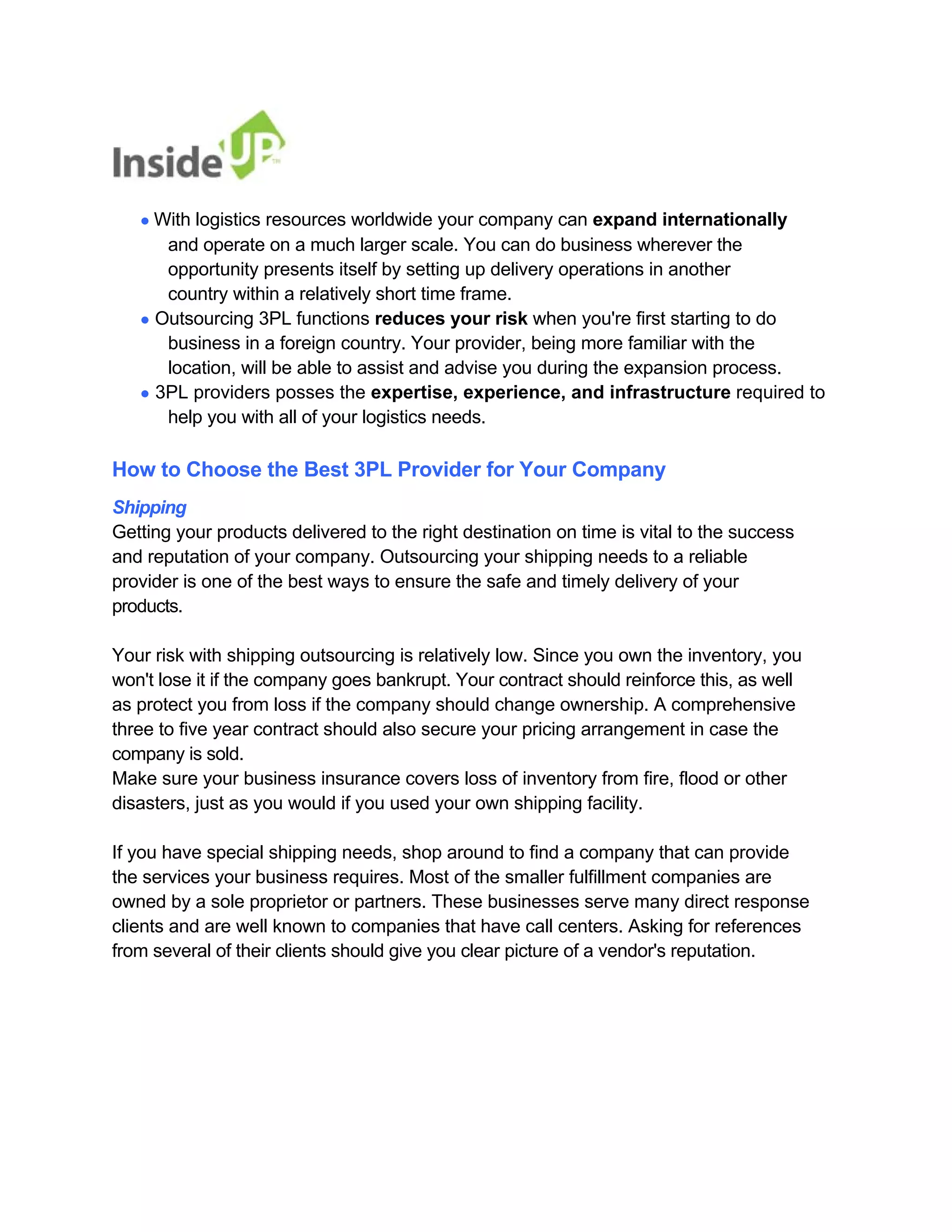 ● With logistics resources worldwide your company can expand internationally 
and operate on a much larger scale. You can do business wherever the opportunity presents itself by setting up delivery operations in another country within a relatively short time frame. 
● Outsourcing 3PL functions reduces your risk when you're first starting to do 
business in a foreign country. Your provider, being more familiar with the 
location, will be able to assist and advise you during the expansion process. 
● 3PL providers posses the expertise, experience, and infrastructure required to 
help you with all of your logistics needs. 
How to Choose the Best 3PL Provider for Your Company 
Shipping 
Getting your products delivered to the right destination on time is vital to the success 
and reputation of your company. Outsourcing your shipping needs to a reliable provider is one of the best ways to ensure the safe and timely delivery of your products. 
Your risk with shipping outsourcing is relatively low. Since you own the inventory, you won't lose it if the company goes bankrupt. Your contract should reinforce this, as well 
as protect you from loss if the company should change ownership. A comprehensive 
three to five year contract should also secure your pricing arrangement in case the company is sold. 
Make sure your business insurance covers loss of inventory from fire, flood or other disasters, just as you would if you used your own shipping facility. 
If you have special shipping needs, shop around to find a company that can provide 
the services your business requires. Most of the smaller fulfillment companies are 
owned by a sole proprietor or partners. These businesses serve many direct response clients and are well known to companies that have call centers. Asking for references 
from several of their clients should give you clear picture of a vendor's reputation.  