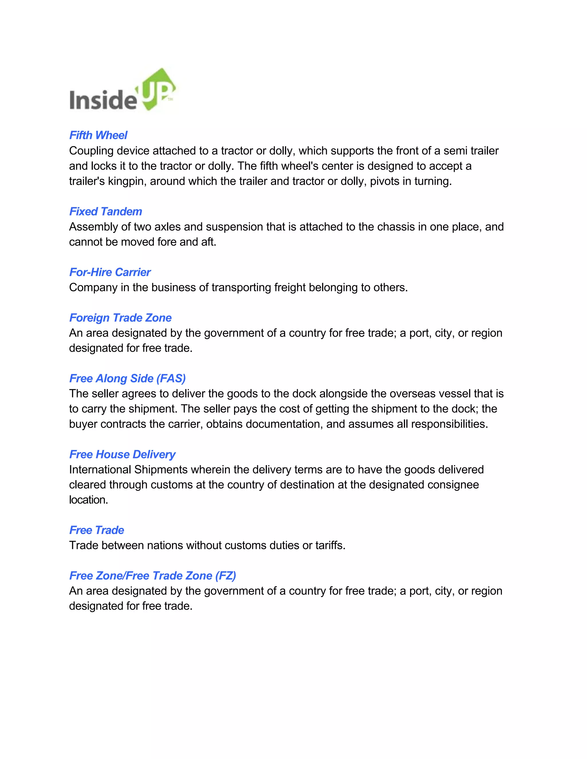 Fifth Wheel 
Coupling device attached to a tractor or dolly, which supports the front of a semi trailer 
and locks it to the tractor or dolly. The fifth wheel's center is designed to accept a trailer's kingpin, around which the trailer and tractor or dolly, pivots in turning. 
Fixed Tandem 
Assembly of two axles and suspension that is attached to the chassis in one place, and cannot be moved fore and aft. 
For-Hire Carrier 
Company in the business of transporting freight belonging to others. 
Foreign Trade Zone 
An area designated by the government of a country for free trade; a port, city, or region designated for free trade. 
Free Along Side (FAS) 
The seller agrees to deliver the goods to the dock alongside the overseas vessel that is 
to carry the shipment. The seller pays the cost of getting the shipment to the dock; the buyer contracts the carrier, obtains documentation, and assumes all responsibilities. 
Free House Delivery 
International Shipments wherein the delivery terms are to have the goods delivered cleared through customs at the country of destination at the designated consignee location. 
Free Trade 
Trade between nations without customs duties or tariffs. 
Free Zone/Free Trade Zone (FZ) 
An area designated by the government of a country for free trade; a port, city, or region designated for free trade.  