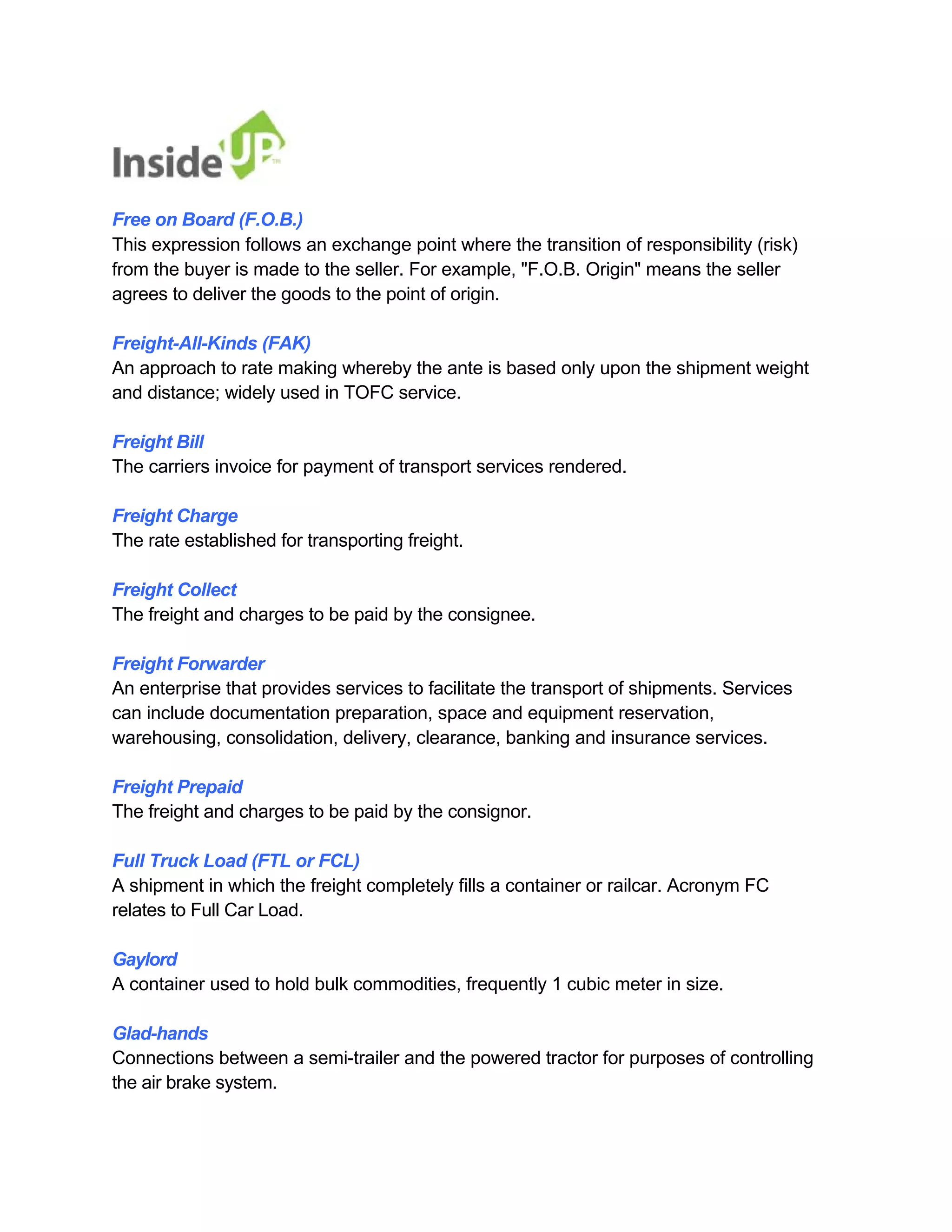 Free on Board (F.O.B.) 
This expression follows an exchange point where the transition of responsibility (risk) 
from the buyer is made to the seller. For example, "F.O.B. Origin" means the seller agrees to deliver the goods to the point of origin. 
Freight-All-Kinds (FAK) 
An approach to rate making whereby the ante is based only upon the shipment weight and distance; widely used in TOFC service. 
Freight Bill 
The carriers invoice for payment of transport services rendered. 
Freight Charge 
The rate established for transporting freight. 
Freight Collect 
The freight and charges to be paid by the consignee. 
Freight Forwarder 
An enterprise that provides services to facilitate the transport of shipments. Services 
can include documentation preparation, space and equipment reservation, 
warehousing, consolidation, delivery, clearance, banking and insurance services. 
Freight Prepaid 
The freight and charges to be paid by the consignor. 
Full Truck Load (FTL or FCL) 
A shipment in which the freight completely fills a container or railcar. Acronym FC relates to Full Car Load. 
Gaylord 
A container used to hold bulk commodities, frequently 1 cubic meter in size. 
Glad-hands 
Connections between a semi-trailer and the powered tractor for purposes of controlling the air brake system.  