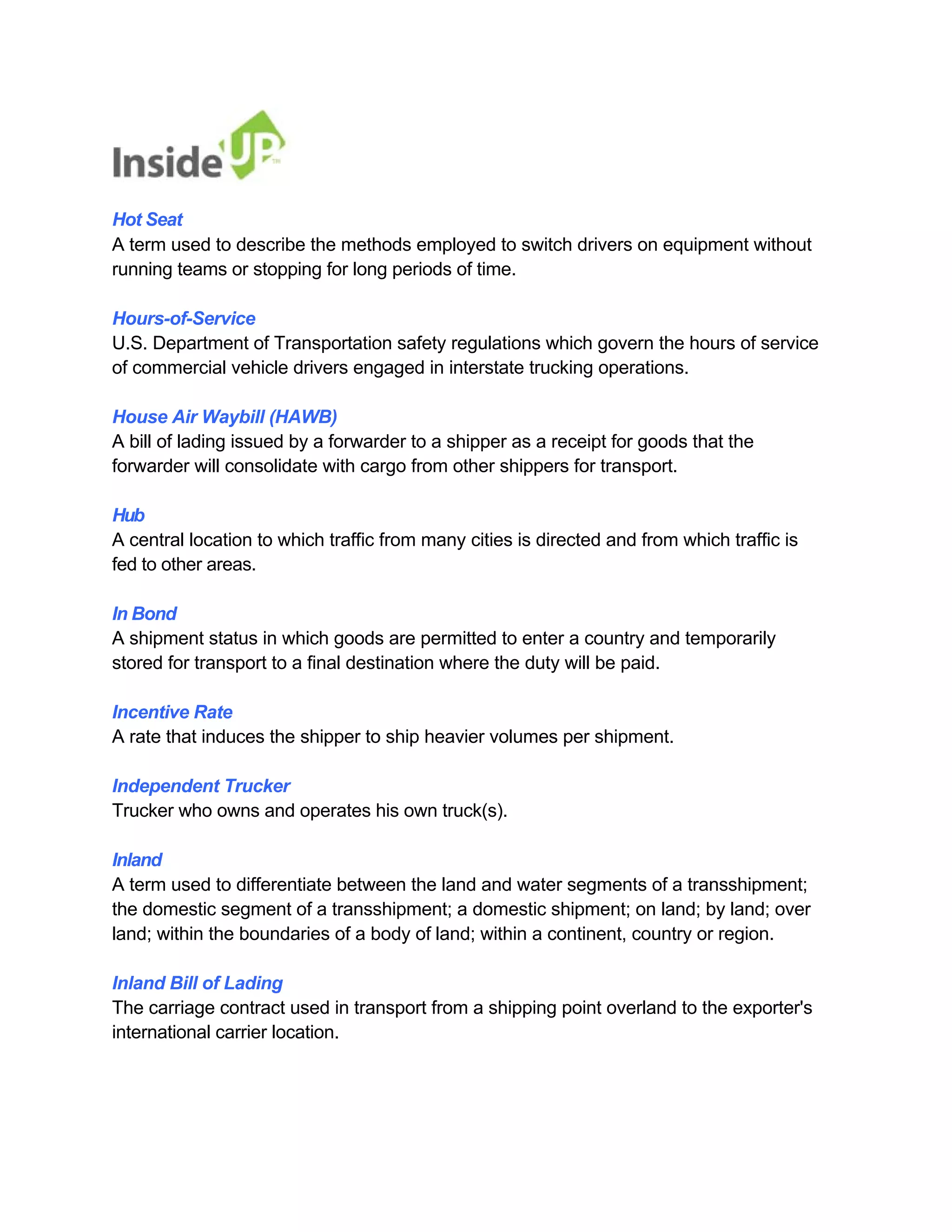 Hot Seat 
A term used to describe the methods employed to switch drivers on equipment without running teams or stopping for long periods of time. 
Hours-of-Service 
U.S. Department of Transportation safety regulations which govern the hours of service of commercial vehicle drivers engaged in interstate trucking operations. 
House Air Waybill (HAWB) 
A bill of lading issued by a forwarder to a shipper as a receipt for goods that the forwarder will consolidate with cargo from other shippers for transport. 
Hub 
A central location to which traffic from many cities is directed and from which traffic is fed to other areas. 
In Bond 
A shipment status in which goods are permitted to enter a country and temporarily stored for transport to a final destination where the duty will be paid. 
Incentive Rate 
A rate that induces the shipper to ship heavier volumes per shipment. 
Independent Trucker 
Trucker who owns and operates his own truck(s). 
Inland 
A term used to differentiate between the land and water segments of a transshipment; the domestic segment of a transshipment; a domestic shipment; on land; by land; over 
land; within the boundaries of a body of land; within a continent, country or region. 
Inland Bill of Lading 
The carriage contract used in transport from a shipping point overland to the exporter's international carrier location.  