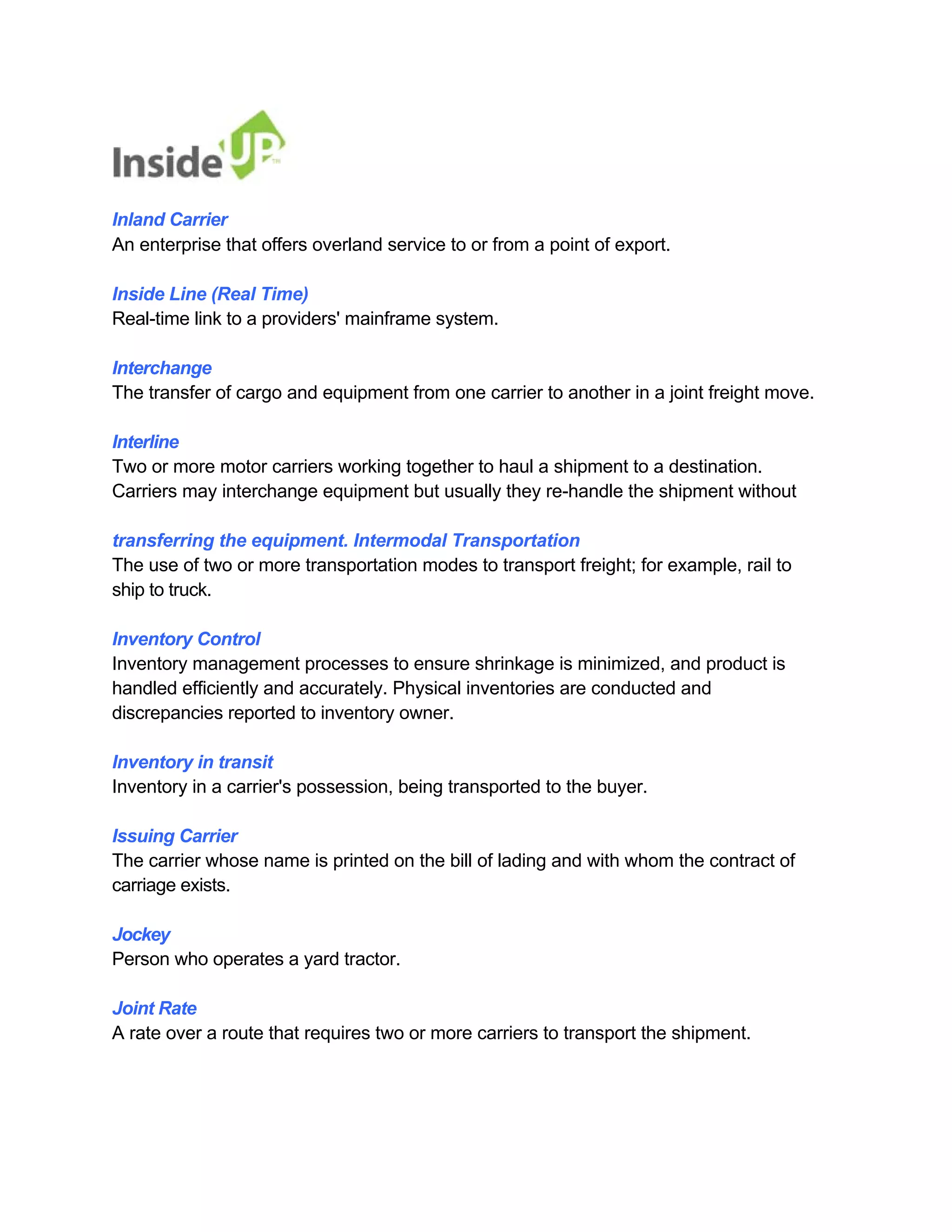 Inland Carrier 
An enterprise that offers overland service to or from a point of export. 
Inside Line (Real Time) 
Real-time link to a providers' mainframe system. 
Interchange 
The transfer of cargo and equipment from one carrier to another in a joint freight move. 
Interline 
Two or more motor carriers working together to haul a shipment to a destination. 
Carriers may interchange equipment but usually they re-handle the shipment without 
transferring the equipment. Intermodal Transportation 
The use of two or more transportation modes to transport freight; for example, rail to ship to truck. 
Inventory Control 
Inventory management processes to ensure shrinkage is minimized, and product is 
handled efficiently and accurately. Physical inventories are conducted and discrepancies reported to inventory owner. 
Inventory in transit 
Inventory in a carrier's possession, being transported to the buyer. 
Issuing Carrier 
The carrier whose name is printed on the bill of lading and with whom the contract of carriage exists. 
Jockey 
Person who operates a yard tractor. 
Joint Rate 
A rate over a route that requires two or more carriers to transport the shipment.  