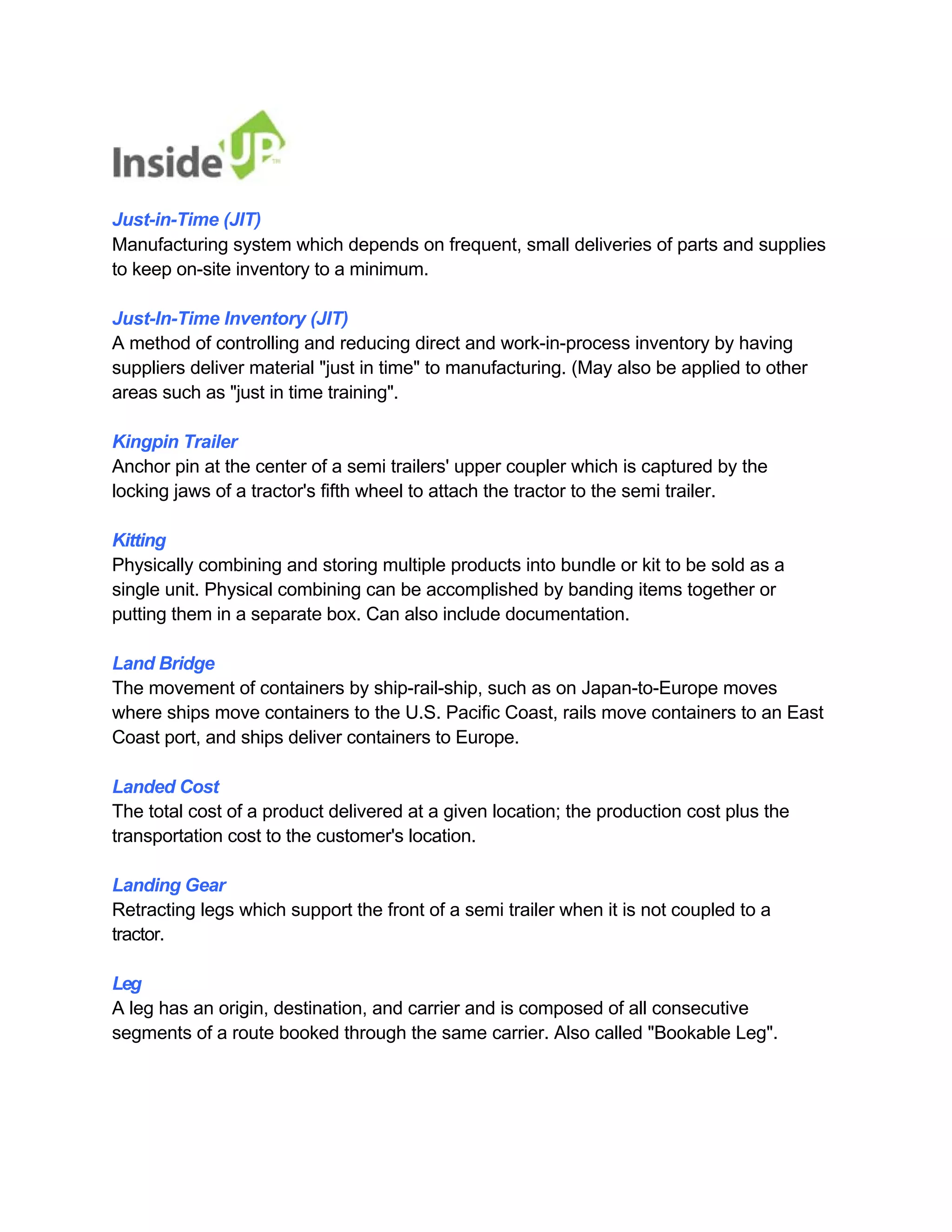 Just-in-Time (JIT) 
Manufacturing system which depends on frequent, small deliveries of parts and supplies to keep on-site inventory to a minimum. 
Just-In-Time Inventory (JIT) 
A method of controlling and reducing direct and work-in-process inventory by having 
suppliers deliver material "just in time" to manufacturing. (May also be applied to other areas such as "just in time training". 
Kingpin Trailer 
Anchor pin at the center of a semi trailers' upper coupler which is captured by the locking jaws of a tractor's fifth wheel to attach the tractor to the semi trailer. 
Kitting 
Physically combining and storing multiple products into bundle or kit to be sold as a 
single unit. Physical combining can be accomplished by banding items together or putting them in a separate box. Can also include documentation. 
Land Bridge 
The movement of containers by ship-rail-ship, such as on Japan-to-Europe moves 
where ships move containers to the U.S. Pacific Coast, rails move containers to an East Coast port, and ships deliver containers to Europe. 
Landed Cost 
The total cost of a product delivered at a given location; the production cost plus the transportation cost to the customer's location. 
Landing Gear 
Retracting legs which support the front of a semi trailer when it is not coupled to a tractor. 
Leg 
A leg has an origin, destination, and carrier and is composed of all consecutive 
segments of a route booked through the same carrier. Also called "Bookable Leg".  