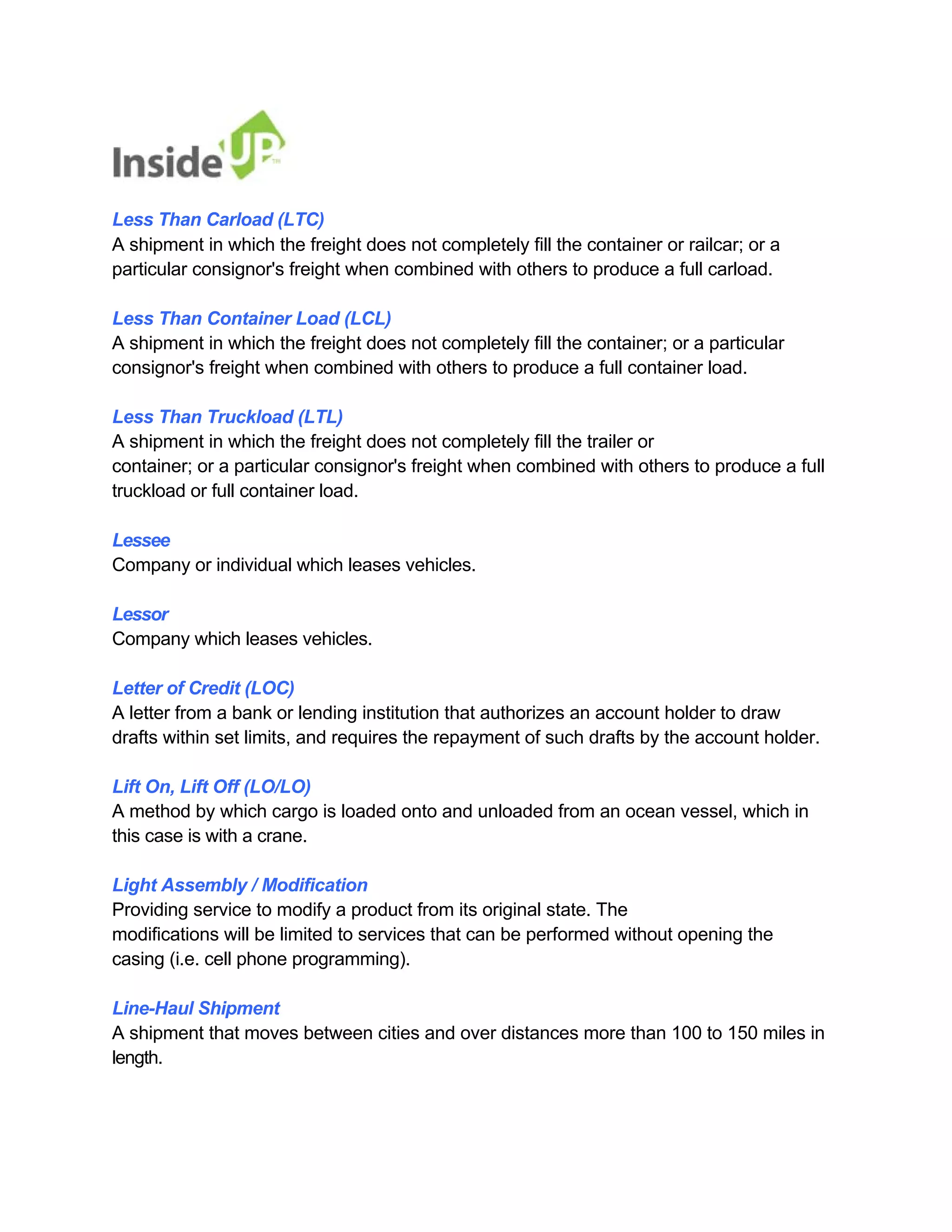Less Than Carload (LTC) 
A shipment in which the freight does not completely fill the container or railcar; or a particular consignor's freight when combined with others to produce a full carload. 
Less Than Container Load (LCL) 
A shipment in which the freight does not completely fill the container; or a particular consignor's freight when combined with others to produce a full container load. 
Less Than Truckload (LTL) 
A shipment in which the freight does not completely fill the trailer or 
container; or a particular consignor's freight when combined with others to produce a full truckload or full container load. 
Lessee 
Company or individual which leases vehicles. 
Lessor 
Company which leases vehicles. 
Letter of Credit (LOC) 
A letter from a bank or lending institution that authorizes an account holder to draw 
drafts within set limits, and requires the repayment of such drafts by the account holder. 
Lift On, Lift Off (LO/LO) 
A method by which cargo is loaded onto and unloaded from an ocean vessel, which in this case is with a crane. 
Light Assembly / Modification 
Providing service to modify a product from its original state. The 
modifications will be limited to services that can be performed without opening the casing (i.e. cell phone programming). 
Line-Haul Shipment 
A shipment that moves between cities and over distances more than 100 to 150 miles in length.  