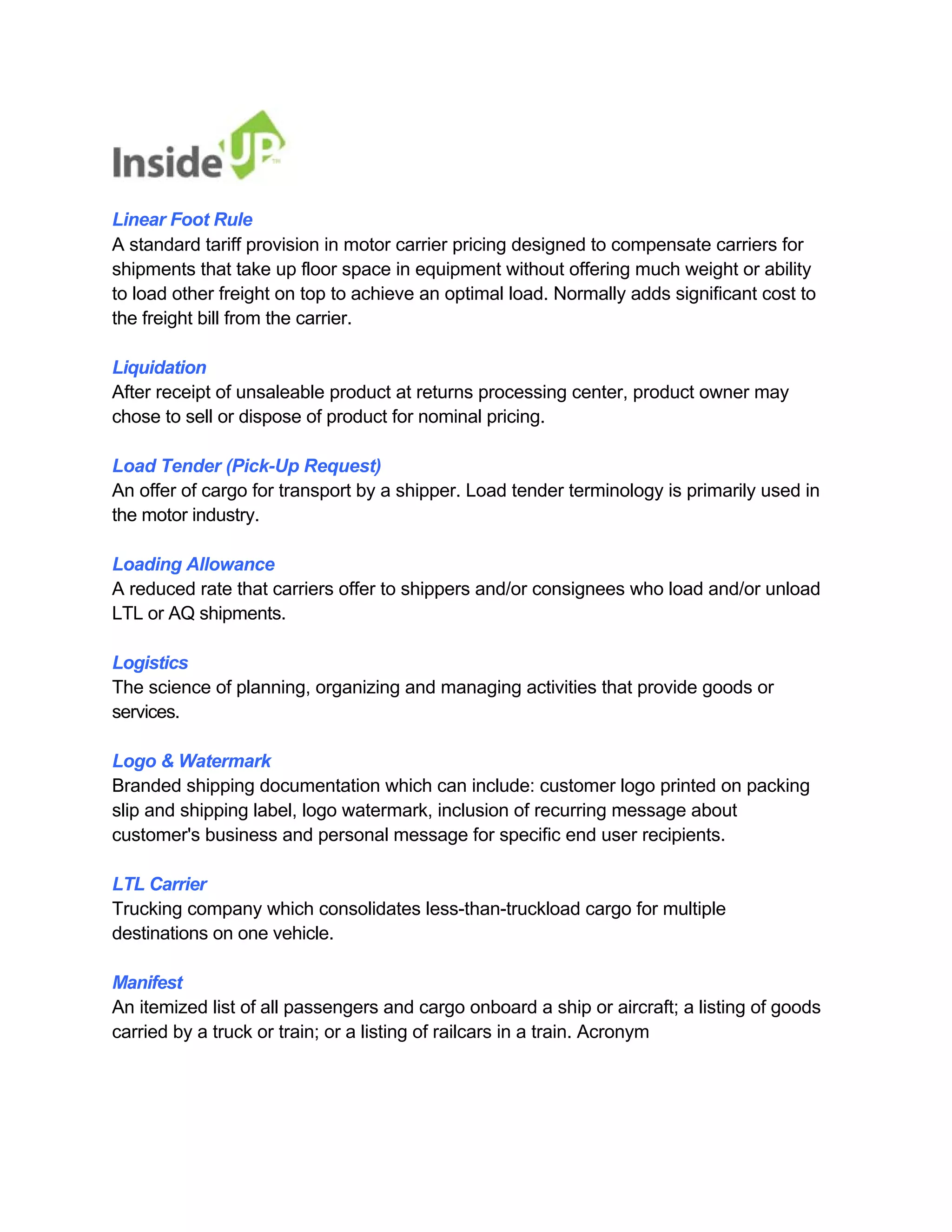 Linear Foot Rule 
A standard tariff provision in motor carrier pricing designed to compensate carriers for shipments that take up floor space in equipment without offering much weight or ability to load other freight on top to achieve an optimal load. Normally adds significant cost to the freight bill from the carrier. 
Liquidation 
After receipt of unsaleable product at returns processing center, product owner may chose to sell or dispose of product for nominal pricing. 
Load Tender (Pick-Up Request) 
An offer of cargo for transport by a shipper. Load tender terminology is primarily used in the motor industry. 
Loading Allowance 
A reduced rate that carriers offer to shippers and/or consignees who load and/or unload LTL or AQ shipments. 
Logistics 
The science of planning, organizing and managing activities that provide goods or services. 
Logo & Watermark 
Branded shipping documentation which can include: customer logo printed on packing 
slip and shipping label, logo watermark, inclusion of recurring message about customer's business and personal message for specific end user recipients. 
LTL Carrier 
Trucking company which consolidates less-than-truckload cargo for multiple destinations on one vehicle. 
Manifest 
An itemized list of all passengers and cargo onboard a ship or aircraft; a listing of goods 
carried by a truck or train; or a listing of railcars in a train. Acronym  