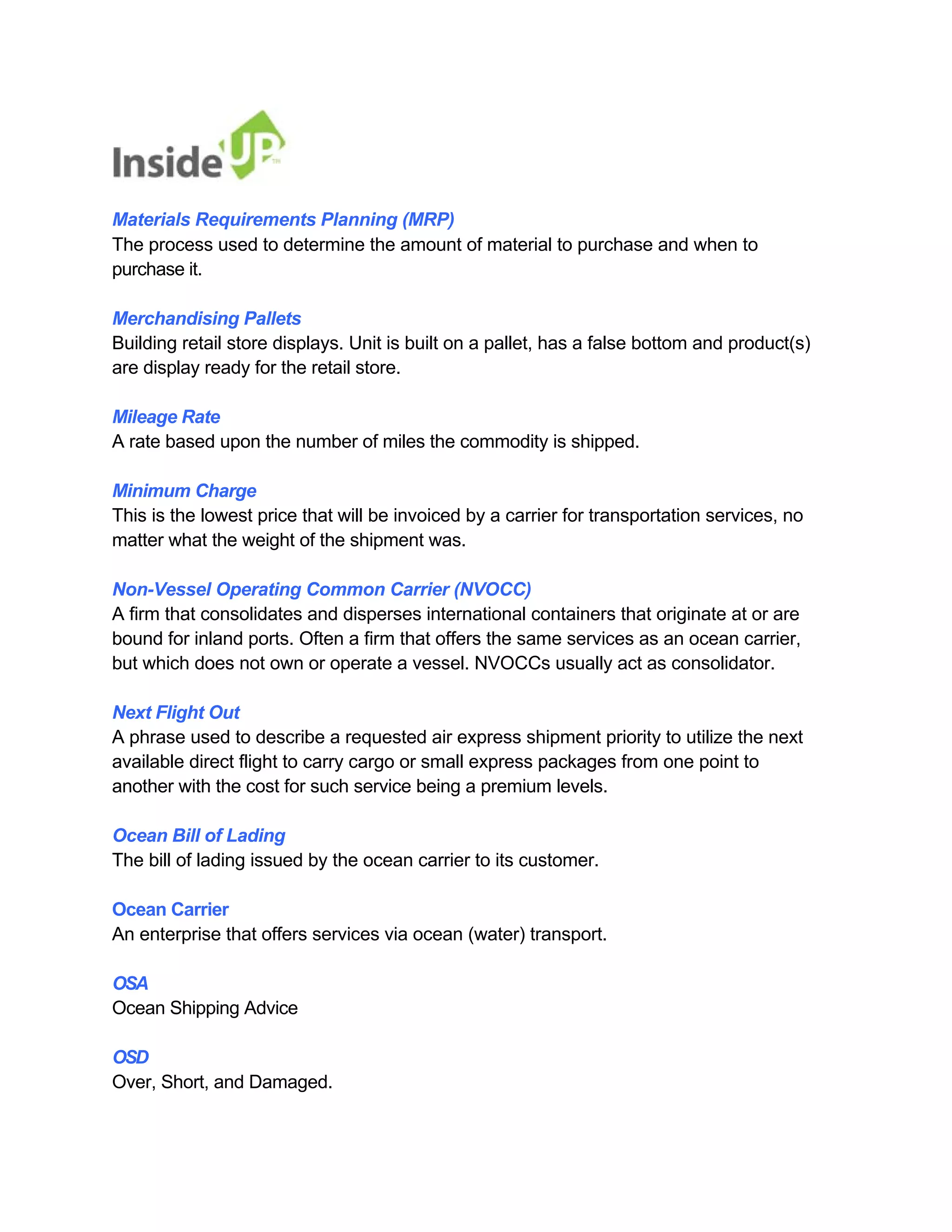 Materials Requirements Planning (MRP) 
The process used to determine the amount of material to purchase and when to purchase it. 
Merchandising Pallets 
Building retail store displays. Unit is built on a pallet, has a false bottom and product(s) are display ready for the retail store. 
Mileage Rate 
A rate based upon the number of miles the commodity is shipped. 
Minimum Charge 
This is the lowest price that will be invoiced by a carrier for transportation services, no matter what the weight of the shipment was. 
Non-Vessel Operating Common Carrier (NVOCC) 
A firm that consolidates and disperses international containers that originate at or are bound for inland ports. Often a firm that offers the same services as an ocean carrier, but which does not own or operate a vessel. NVOCCs usually act as consolidator. 
Next Flight Out 
A phrase used to describe a requested air express shipment priority to utilize the next 
available direct flight to carry cargo or small express packages from one point to another with the cost for such service being a premium levels. 
Ocean Bill of Lading 
The bill of lading issued by the ocean carrier to its customer. 
Ocean Carrier 
An enterprise that offers services via ocean (water) transport. 
OSA 
Ocean Shipping Advice 
OSD 
Over, Short, and Damaged.  