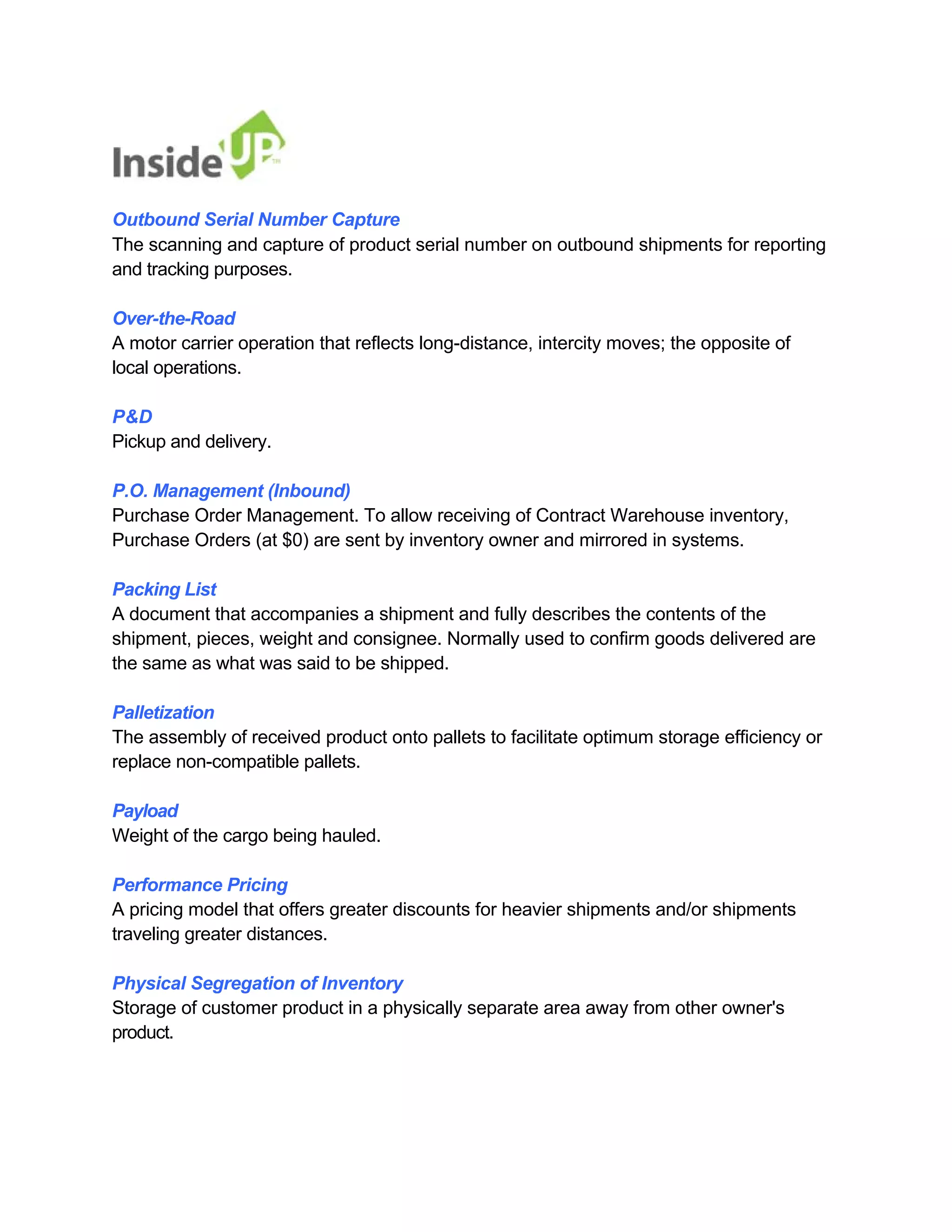 Outbound Serial Number Capture 
The scanning and capture of product serial number on outbound shipments for reporting and tracking purposes. 
Over-the-Road 
A motor carrier operation that reflects long-distance, intercity moves; the opposite of local operations. 
P&D 
Pickup and delivery. 
P.O. Management (Inbound) 
Purchase Order Management. To allow receiving of Contract Warehouse inventory, Purchase Orders (at $0) are sent by inventory owner and mirrored in systems. 
Packing List 
A document that accompanies a shipment and fully describes the contents of the 
shipment, pieces, weight and consignee. Normally used to confirm goods delivered are the same as what was said to be shipped. 
Palletization 
The assembly of received product onto pallets to facilitate optimum storage efficiency or replace non-compatible pallets. 
Payload 
Weight of the cargo being hauled. 
Performance Pricing 
A pricing model that offers greater discounts for heavier shipments and/or shipments traveling greater distances. 
Physical Segregation of Inventory 
Storage of customer product in a physically separate area away from other owner's product.  