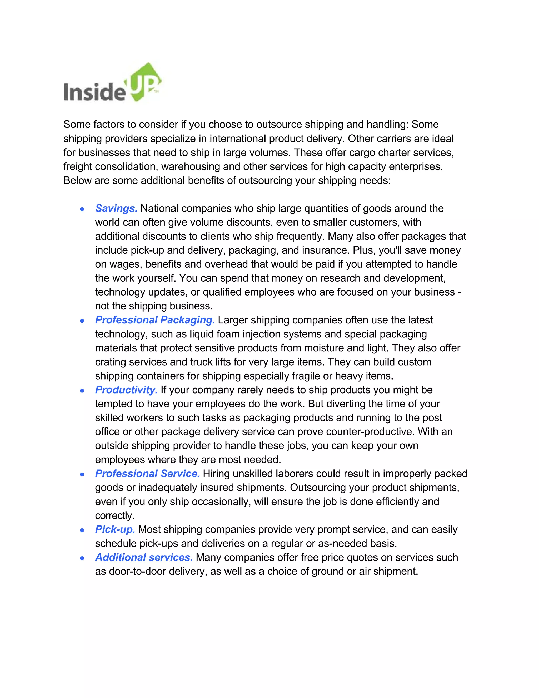 Some factors to consider if you choose to outsource shipping and handling: Some 
shipping providers specialize in international product delivery. Other carriers are ideal for businesses that need to ship in large volumes. These offer cargo charter services, freight consolidation, warehousing and other services for high capacity enterprises. 
Below are some additional benefits of outsourcing your shipping needs: 
● Savings. National companies who ship large quantities of goods around the 
world can often give volume discounts, even to smaller customers, with 
additional discounts to clients who ship frequently. Many also offer packages that 
include pick-up and delivery, packaging, and insurance. Plus, you'll save money on wages, benefits and overhead that would be paid if you attempted to handle 
the work yourself. You can spend that money on research and development, 
technology updates, or qualified employees who are focused on your business - not the shipping business. 
● Professional Packaging. Larger shipping companies often use the latest 
technology, such as liquid foam injection systems and special packaging 
materials that protect sensitive products from moisture and light. They also offer 
crating services and truck lifts for very large items. They can build custom shipping containers for shipping especially fragile or heavy items. 
● Productivity. If your company rarely needs to ship products you might be 
tempted to have your employees do the work. But diverting the time of your 
skilled workers to such tasks as packaging products and running to the post 
office or other package delivery service can prove counter-productive. With an 
outside shipping provider to handle these jobs, you can keep your own employees where they are most needed. 
● Professional Service. Hiring unskilled laborers could result in improperly packed 
goods or inadequately insured shipments. Outsourcing your product shipments, 
even if you only ship occasionally, will ensure the job is done efficiently and correctly. 
● Pick-up. Most shipping companies provide very prompt service, and can easily 
schedule pick-ups and deliveries on a regular or as-needed basis. 
● Additional services. Many companies offer free price quotes on services such 
as door-to-door delivery, as well as a choice of ground or air shipment.  
