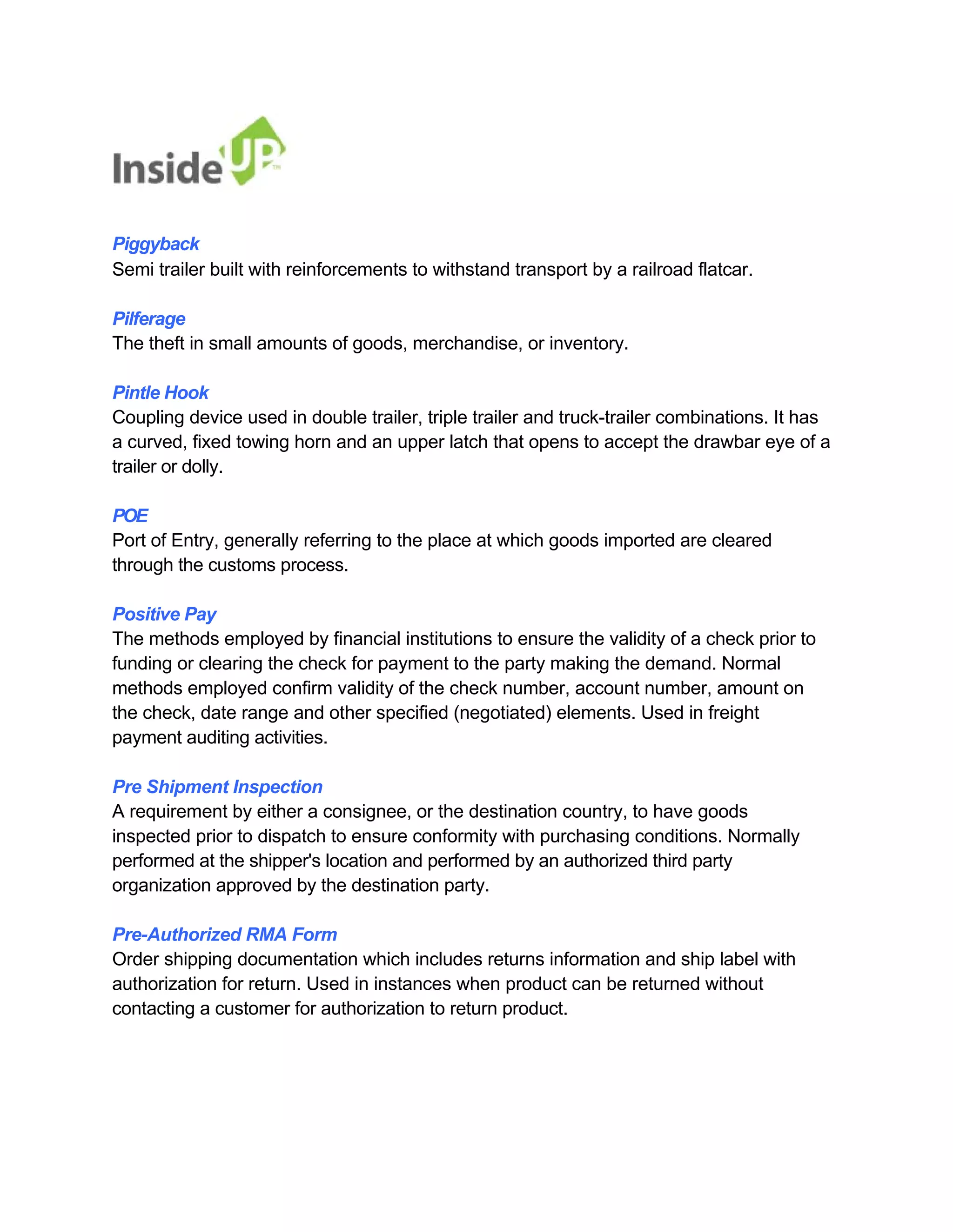 Piggyback 
Semi trailer built with reinforcements to withstand transport by a railroad flatcar. 
Pilferage 
The theft in small amounts of goods, merchandise, or inventory. 
Pintle Hook 
Coupling device used in double trailer, triple trailer and truck-trailer combinations. It has a curved, fixed towing horn and an upper latch that opens to accept the drawbar eye of a trailer or dolly. 
POE 
Port of Entry, generally referring to the place at which goods imported are cleared through the customs process. 
Positive Pay 
The methods employed by financial institutions to ensure the validity of a check prior to 
funding or clearing the check for payment to the party making the demand. Normal 
methods employed confirm validity of the check number, account number, amount on 
the check, date range and other specified (negotiated) elements. Used in freight payment auditing activities. 
Pre Shipment Inspection 
A requirement by either a consignee, or the destination country, to have goods 
inspected prior to dispatch to ensure conformity with purchasing conditions. Normally 
performed at the shipper's location and performed by an authorized third party organization approved by the destination party. 
Pre-Authorized RMA Form 
Order shipping documentation which includes returns information and ship label with 
authorization for return. Used in instances when product can be returned without contacting a customer for authorization to return product.  
