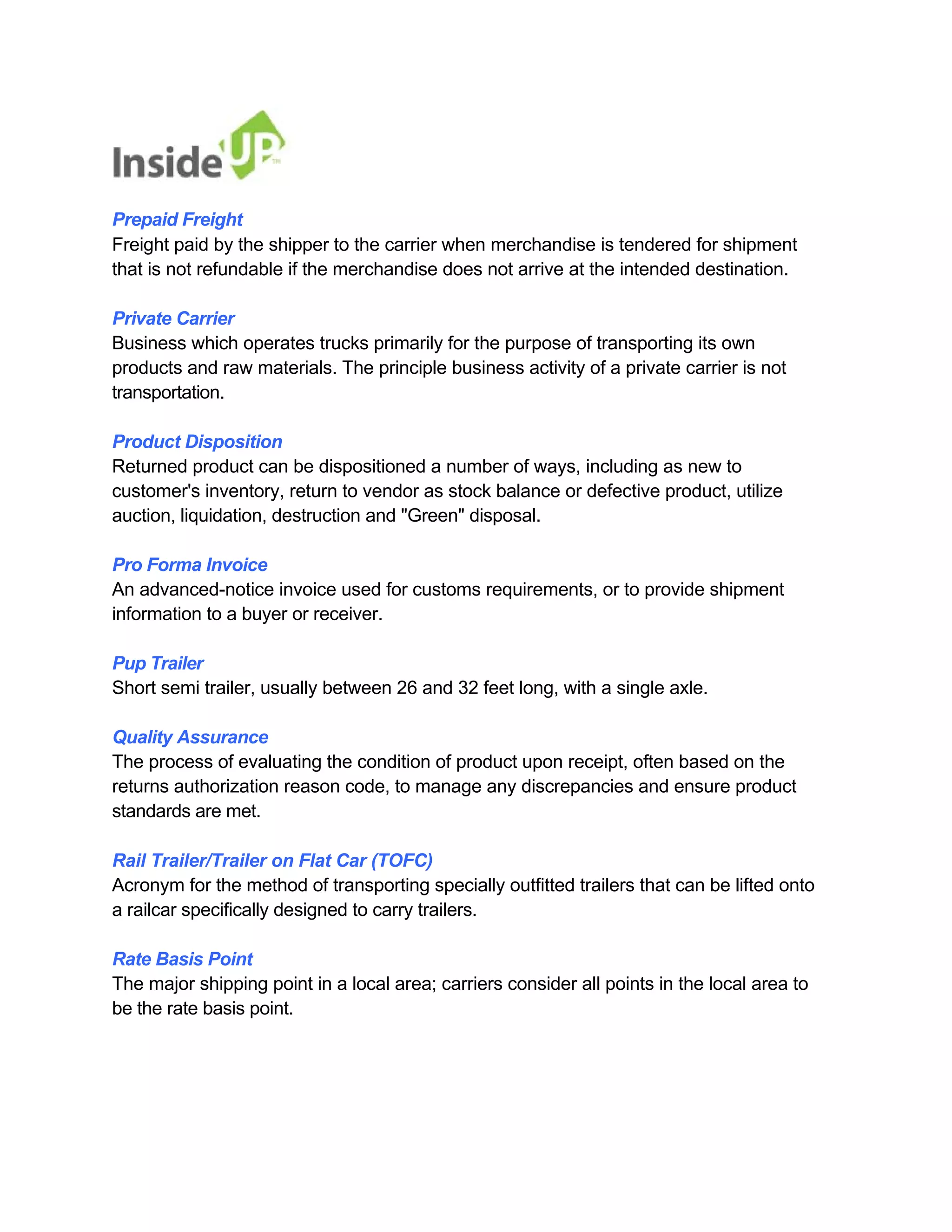 Prepaid Freight 
Freight paid by the shipper to the carrier when merchandise is tendered for shipment that is not refundable if the merchandise does not arrive at the intended destination. 
Private Carrier 
Business which operates trucks primarily for the purpose of transporting its own 
products and raw materials. The principle business activity of a private carrier is not transportation. 
Product Disposition 
Returned product can be dispositioned a number of ways, including as new to 
customer's inventory, return to vendor as stock balance or defective product, utilize auction, liquidation, destruction and "Green" disposal. 
Pro Forma Invoice 
An advanced-notice invoice used for customs requirements, or to provide shipment information to a buyer or receiver. 
Pup Trailer 
Short semi trailer, usually between 26 and 32 feet long, with a single axle. 
Quality Assurance 
The process of evaluating the condition of product upon receipt, often based on the 
returns authorization reason code, to manage any discrepancies and ensure product standards are met. 
Rail Trailer/Trailer on Flat Car (TOFC) 
Acronym for the method of transporting specially outfitted trailers that can be lifted onto a railcar specifically designed to carry trailers. 
Rate Basis Point 
The major shipping point in a local area; carriers consider all points in the local area to be the rate basis point.  