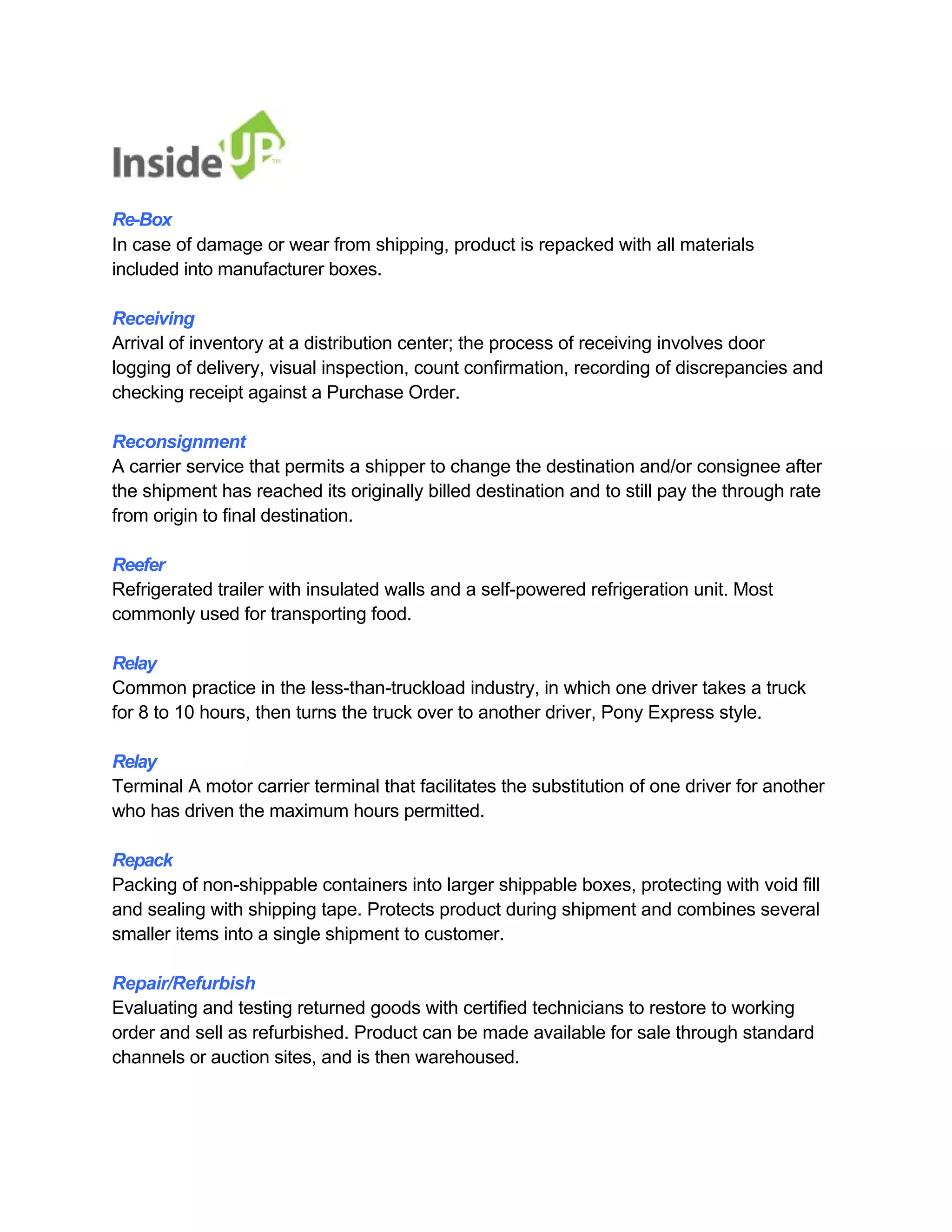 Re-Box 
In case of damage or wear from shipping, product is repacked with all materials included into manufacturer boxes. 
Receiving 
Arrival of inventory at a distribution center; the process of receiving involves door 
logging of delivery, visual inspection, count confirmation, recording of discrepancies and checking receipt against a Purchase Order. 
Reconsignment 
A carrier service that permits a shipper to change the destination and/or consignee after the shipment has reached its originally billed destination and to still pay the through rate from origin to final destination. 
Reefer 
Refrigerated trailer with insulated walls and a self-powered refrigeration unit. Most commonly used for transporting food. 
Relay 
Common practice in the less-than-truckload industry, in which one driver takes a truck for 8 to 10 hours, then turns the truck over to another driver, Pony Express style. 
Relay 
Terminal A motor carrier terminal that facilitates the substitution of one driver for another who has driven the maximum hours permitted. 
Repack 
Packing of non-shippable containers into larger shippable boxes, protecting with void fill and sealing with shipping tape. Protects product during shipment and combines several smaller items into a single shipment to customer. 
Repair/Refurbish 
Evaluating and testing returned goods with certified technicians to restore to working 
order and sell as refurbished. Product can be made available for sale through standard channels or auction sites, and is then warehoused.  
