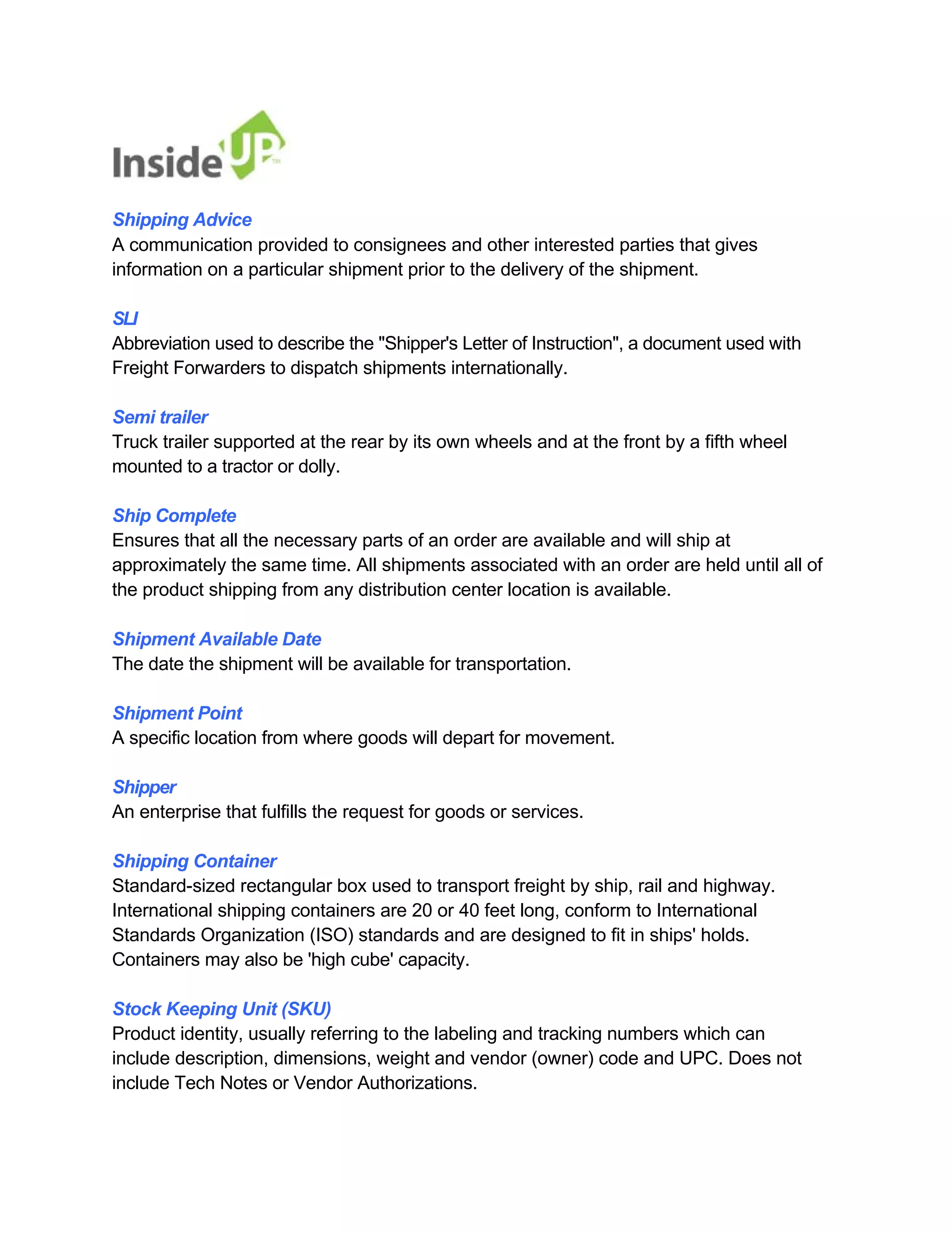 Shipping Advice 
A communication provided to consignees and other interested parties that gives information on a particular shipment prior to the delivery of the shipment. 
SLI 
Abbreviation used to describe the "Shipper's Letter of Instruction", a document used with Freight Forwarders to dispatch shipments internationally. 
Semi trailer 
Truck trailer supported at the rear by its own wheels and at the front by a fifth wheel mounted to a tractor or dolly. 
Ship Complete 
Ensures that all the necessary parts of an order are available and will ship at 
approximately the same time. All shipments associated with an order are held until all of the product shipping from any distribution center location is available. 
Shipment Available Date 
The date the shipment will be available for transportation. 
Shipment Point 
A specific location from where goods will depart for movement. 
Shipper 
An enterprise that fulfills the request for goods or services. 
Shipping Container 
Standard-sized rectangular box used to transport freight by ship, rail and highway. 
International shipping containers are 20 or 40 feet long, conform to International Standards Organization (ISO) standards and are designed to fit in ships' holds. Containers may also be 'high cube' capacity. 
Stock Keeping Unit (SKU) 
Product identity, usually referring to the labeling and tracking numbers which can 
include description, dimensions, weight and vendor (owner) code and UPC. Does not include Tech Notes or Vendor Authorizations.  