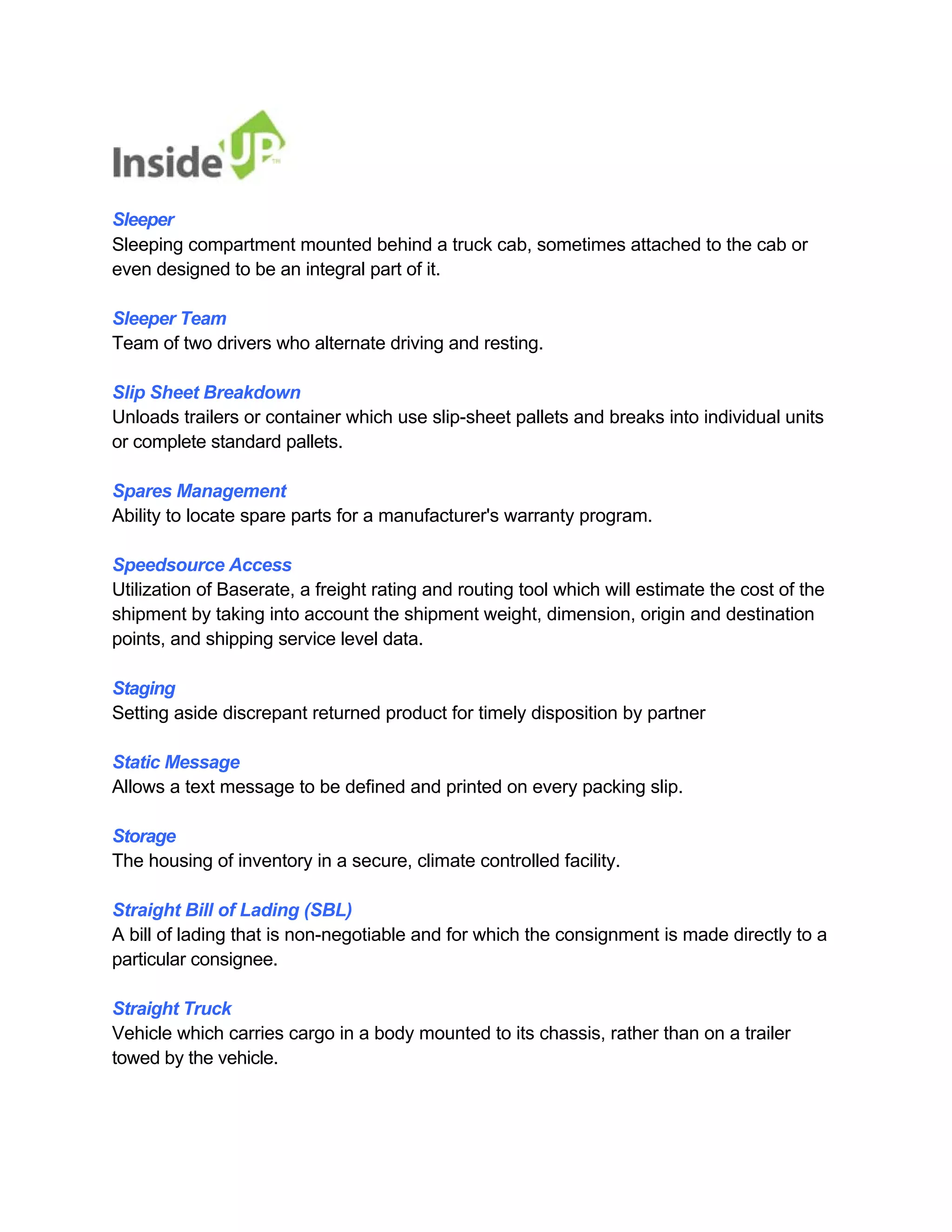 Sleeper 
Sleeping compartment mounted behind a truck cab, sometimes attached to the cab or even designed to be an integral part of it. 
Sleeper Team 
Team of two drivers who alternate driving and resting. 
Slip Sheet Breakdown 
Unloads trailers or container which use slip-sheet pallets and breaks into individual units or complete standard pallets. 
Spares Management 
Ability to locate spare parts for a manufacturer's warranty program. 
Speedsource Access 
Utilization of Baserate, a freight rating and routing tool which will estimate the cost of the 
shipment by taking into account the shipment weight, dimension, origin and destination points, and shipping service level data. 
Staging 
Setting aside discrepant returned product for timely disposition by partner 
Static Message 
Allows a text message to be defined and printed on every packing slip. 
Storage 
The housing of inventory in a secure, climate controlled facility. 
Straight Bill of Lading (SBL) 
A bill of lading that is non-negotiable and for which the consignment is made directly to a particular consignee. 
Straight Truck 
Vehicle which carries cargo in a body mounted to its chassis, rather than on a trailer towed by the vehicle.  
