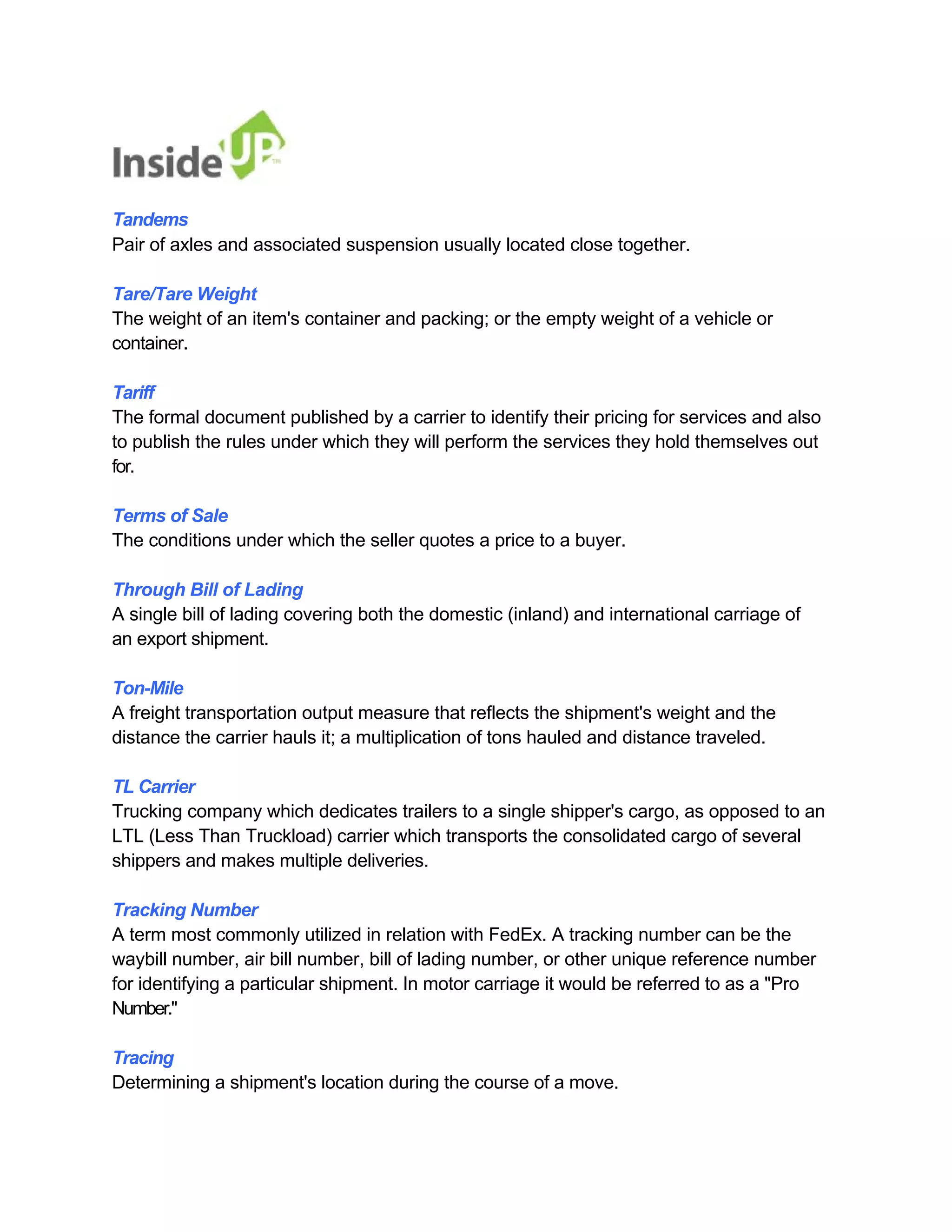 Tandems 
Pair of axles and associated suspension usually located close together. 
Tare/Tare Weight 
The weight of an item's container and packing; or the empty weight of a vehicle or container. 
Tariff 
The formal document published by a carrier to identify their pricing for services and also to publish the rules under which they will perform the services they hold themselves out for. 
Terms of Sale 
The conditions under which the seller quotes a price to a buyer. 
Through Bill of Lading 
A single bill of lading covering both the domestic (inland) and international carriage of an export shipment. 
Ton-Mile 
A freight transportation output measure that reflects the shipment's weight and the 
distance the carrier hauls it; a multiplication of tons hauled and distance traveled. 
TL Carrier 
Trucking company which dedicates trailers to a single shipper's cargo, as opposed to an 
LTL (Less Than Truckload) carrier which transports the consolidated cargo of several shippers and makes multiple deliveries. 
Tracking Number 
A term most commonly utilized in relation with FedEx. A tracking number can be the 
waybill number, air bill number, bill of lading number, or other unique reference number 
for identifying a particular shipment. In motor carriage it would be referred to as a "Pro 
Number." 
Tracing 
Determining a shipment's location during the course of a move.  