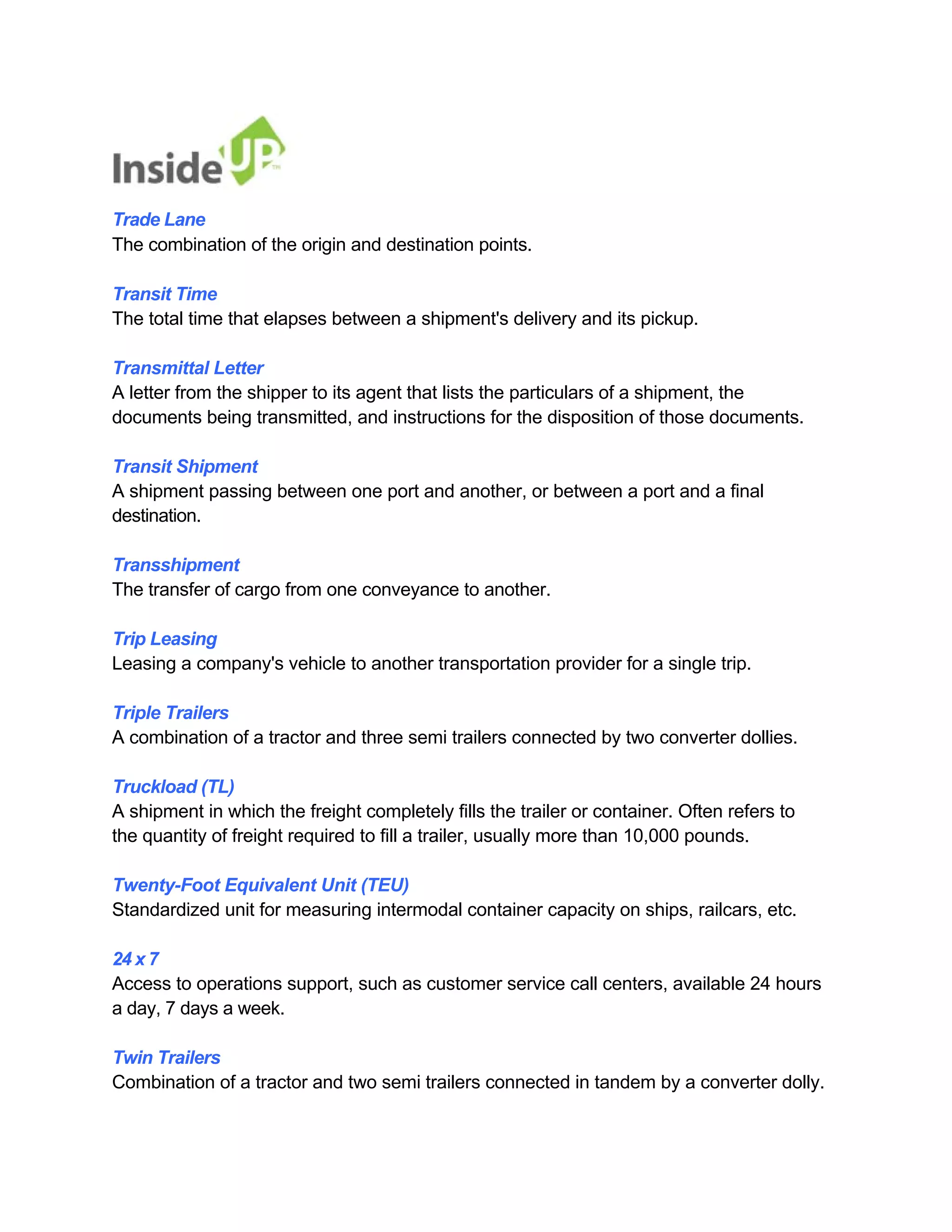 Trade Lane 
The combination of the origin and destination points. 
Transit Time 
The total time that elapses between a shipment's delivery and its pickup. 
Transmittal Letter 
A letter from the shipper to its agent that lists the particulars of a shipment, the 
documents being transmitted, and instructions for the disposition of those documents. 
Transit Shipment 
A shipment passing between one port and another, or between a port and a final destination. 
Transshipment 
The transfer of cargo from one conveyance to another. 
Trip Leasing 
Leasing a company's vehicle to another transportation provider for a single trip. 
Triple Trailers 
A combination of a tractor and three semi trailers connected by two converter dollies. 
Truckload (TL) 
A shipment in which the freight completely fills the trailer or container. Often refers to the quantity of freight required to fill a trailer, usually more than 10,000 pounds. 
Twenty-Foot Equivalent Unit (TEU) 
Standardized unit for measuring intermodal container capacity on ships, railcars, etc. 
24 x 7 
Access to operations support, such as customer service call centers, available 24 hours a day, 7 days a week. 
Twin Trailers 
Combination of a tractor and two semi trailers connected in tandem by a converter dolly.  