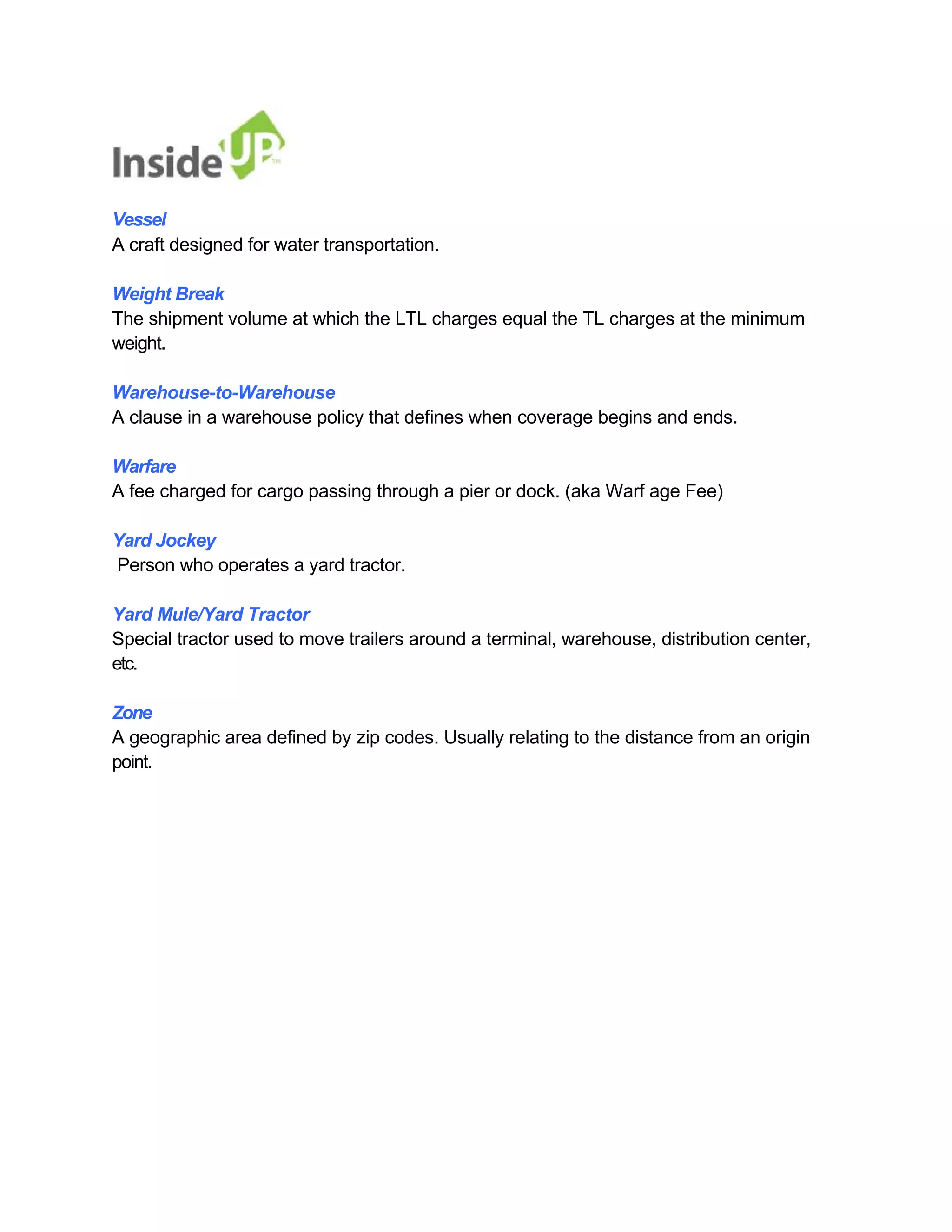 Vessel 
A craft designed for water transportation. 
Weight Break 
The shipment volume at which the LTL charges equal the TL charges at the minimum weight. 
Warehouse-to-Warehouse 
A clause in a warehouse policy that defines when coverage begins and ends. 
Warfare 
A fee charged for cargo passing through a pier or dock. (aka Warf age Fee) 
Yard Jockey 
Person who operates a yard tractor. 
Yard Mule/Yard Tractor 
Special tractor used to move trailers around a terminal, warehouse, distribution center, etc. 
Zone 
A geographic area defined by zip codes. Usually relating to the distance from an origin point. 