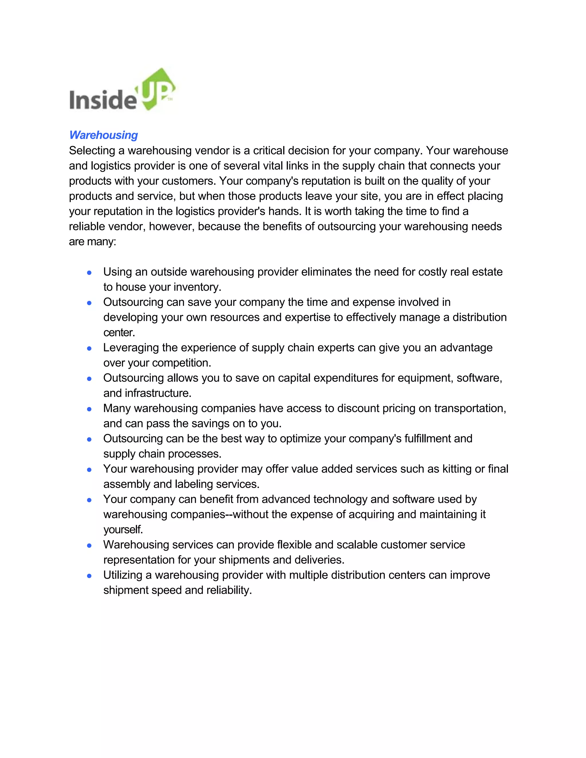 Warehousing 
Selecting a warehousing vendor is a critical decision for your company. Your warehouse 
and logistics provider is one of several vital links in the supply chain that connects your products with your customers. Your company's reputation is built on the quality of your products and service, but when those products leave your site, you are in effect placing 
your reputation in the logistics provider's hands. It is worth taking the time to find a 
reliable vendor, however, because the benefits of outsourcing your warehousing needs 
are many: 
● Using an outside warehousing provider eliminates the need for costly real estate 
to house your inventory. 
● Outsourcing can save your company the time and expense involved in 
developing your own resources and expertise to effectively manage a distribution center. 
● Leveraging the experience of supply chain experts can give you an advantage 
over your competition. 
● Outsourcing allows you to save on capital expenditures for equipment, software, 
and infrastructure. 
● Many warehousing companies have access to discount pricing on transportation, 
and can pass the savings on to you. 
● Outsourcing can be the best way to optimize your company's fulfillment and 
supply chain processes. 
● Your warehousing provider may offer value added services such as kitting or final 
assembly and labeling services. 
● Your company can benefit from advanced technology and software used by 
warehousing companies--without the expense of acquiring and maintaining it yourself. 
● Warehousing services can provide flexible and scalable customer service 
representation for your shipments and deliveries. 
● Utilizing a warehousing provider with multiple distribution centers can improve 
shipment speed and reliability.  
