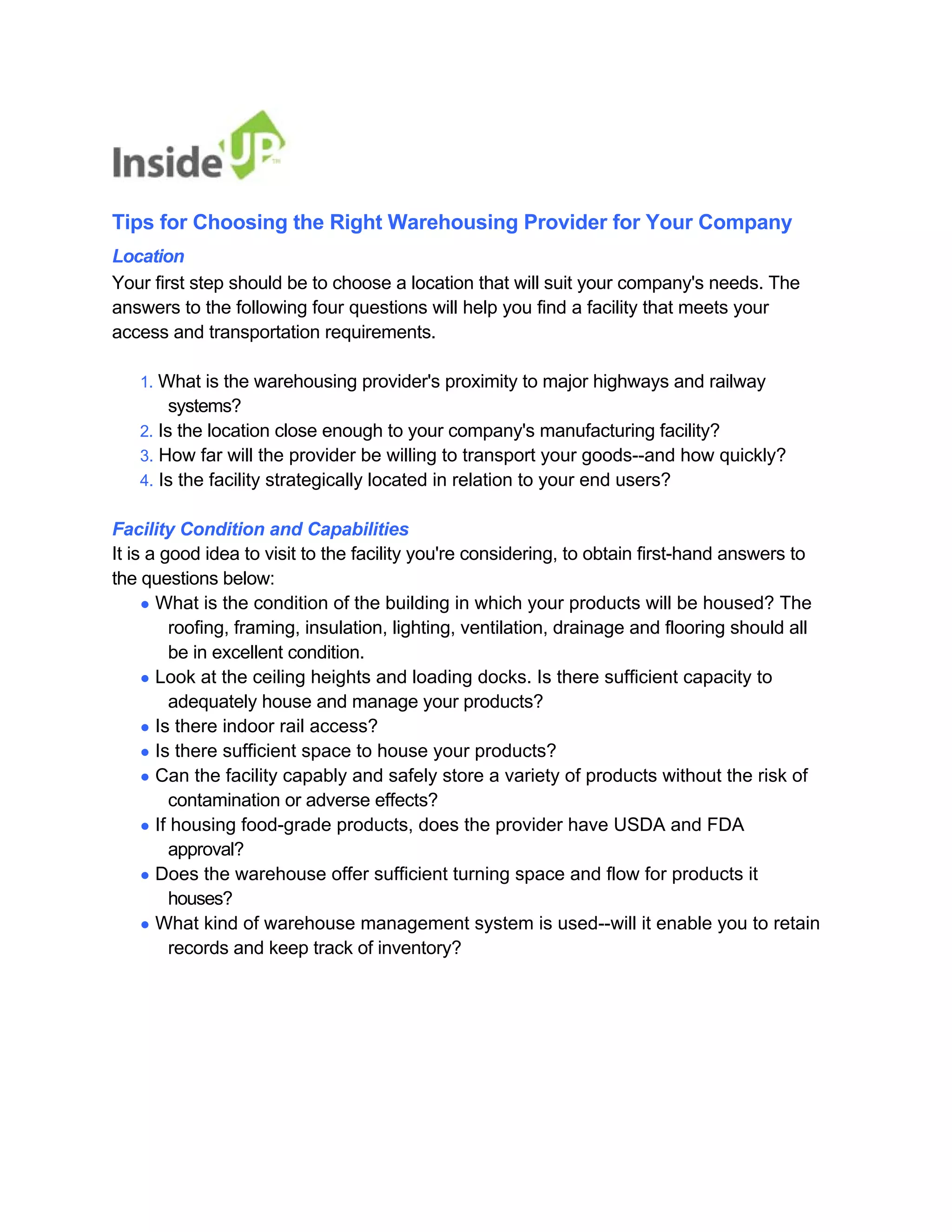 Tips for Choosing the Right Warehousing Provider for Your Company 
Location 
Your first step should be to choose a location that will suit your company's needs. The 
answers to the following four questions will help you find a facility that meets your access and transportation requirements. 
1. What is the warehousing provider's proximity to major highways and railway 
systems? 
2. Is the location close enough to your company's manufacturing facility? 
3. How far will the provider be willing to transport your goods--and how quickly? 
4. Is the facility strategically located in relation to your end users? 
Facility Condition and Capabilities 
It is a good idea to visit to the facility you're considering, to obtain first-hand answers to 
the questions below: 
● What is the condition of the building in which your products will be housed? The 
roofing, framing, insulation, lighting, ventilation, drainage and flooring should all be in excellent condition. 
● Look at the ceiling heights and loading docks. Is there sufficient capacity to 
adequately house and manage your products? 
● Is there indoor rail access? 
● Is there sufficient space to house your products? 
● Can the facility capably and safely store a variety of products without the risk of 
contamination or adverse effects? 
● If housing food-grade products, does the provider have USDA and FDA 
approval? 
● Does the warehouse offer sufficient turning space and flow for products it 
houses? 
● What kind of warehouse management system is used--will it enable you to retain 
records and keep track of inventory?  