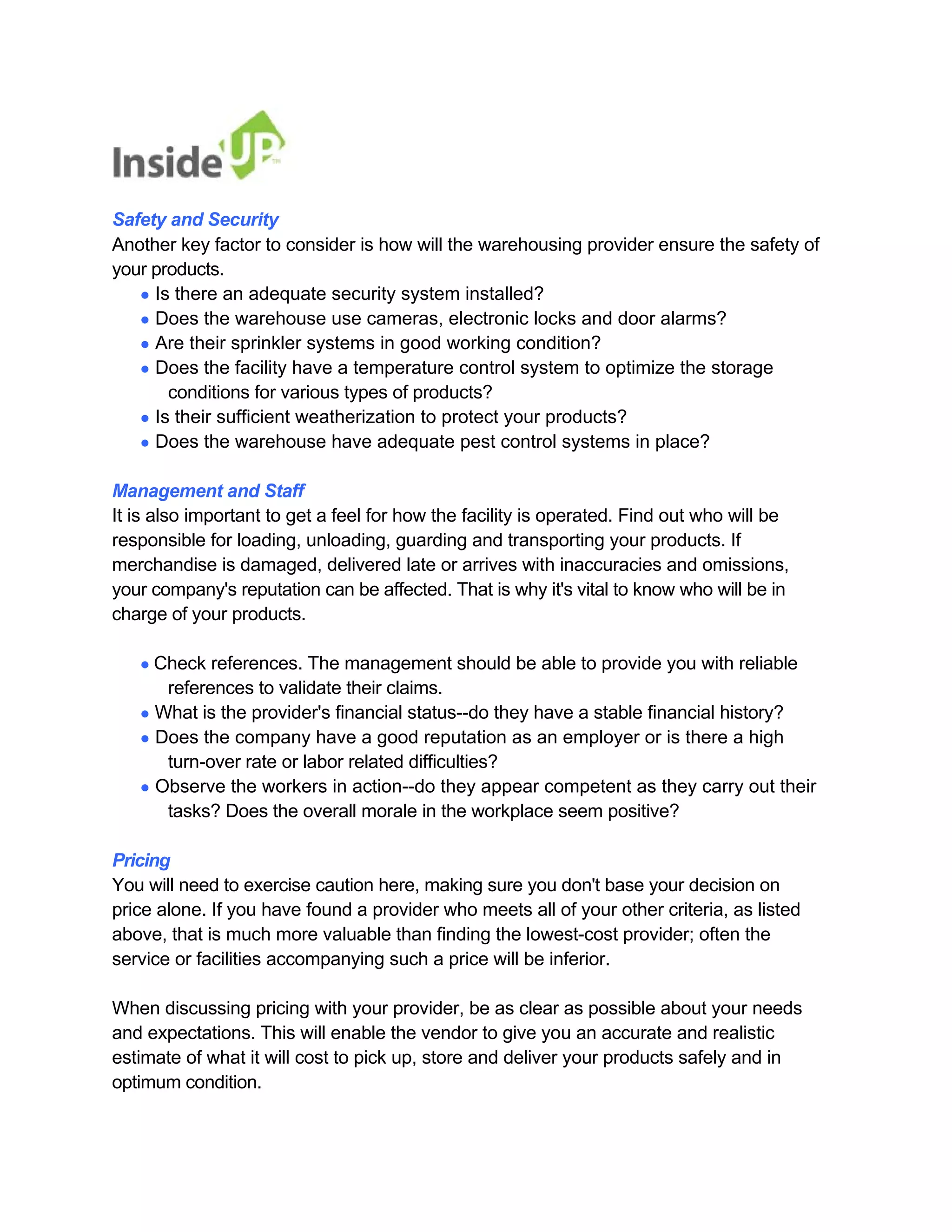 Safety and Security 
Another key factor to consider is how will the warehousing provider ensure the safety of your products. 
● Is there an adequate security system installed? 
● Does the warehouse use cameras, electronic locks and door alarms? 
● Are their sprinkler systems in good working condition? 
● Does the facility have a temperature control system to optimize the storage 
conditions for various types of products? 
● Is their sufficient weatherization to protect your products? 
● Does the warehouse have adequate pest control systems in place? 
Management and Staff 
It is also important to get a feel for how the facility is operated. Find out who will be 
responsible for loading, unloading, guarding and transporting your products. If 
merchandise is damaged, delivered late or arrives with inaccuracies and omissions, 
your company's reputation can be affected. That is why it's vital to know who will be in charge of your products. 
● Check references. The management should be able to provide you with reliable 
references to validate their claims. 
● What is the provider's financial status--do they have a stable financial history? 
● Does the company have a good reputation as an employer or is there a high 
turn-over rate or labor related difficulties? 
● Observe the workers in action--do they appear competent as they carry out their 
tasks? Does the overall morale in the workplace seem positive? 
Pricing 
You will need to exercise caution here, making sure you don't base your decision on price alone. If you have found a provider who meets all of your other criteria, as listed 
above, that is much more valuable than finding the lowest-cost provider; often the service or facilities accompanying such a price will be inferior. 
When discussing pricing with your provider, be as clear as possible about your needs 
and expectations. This will enable the vendor to give you an accurate and realistic estimate of what it will cost to pick up, store and deliver your products safely and in optimum condition.  