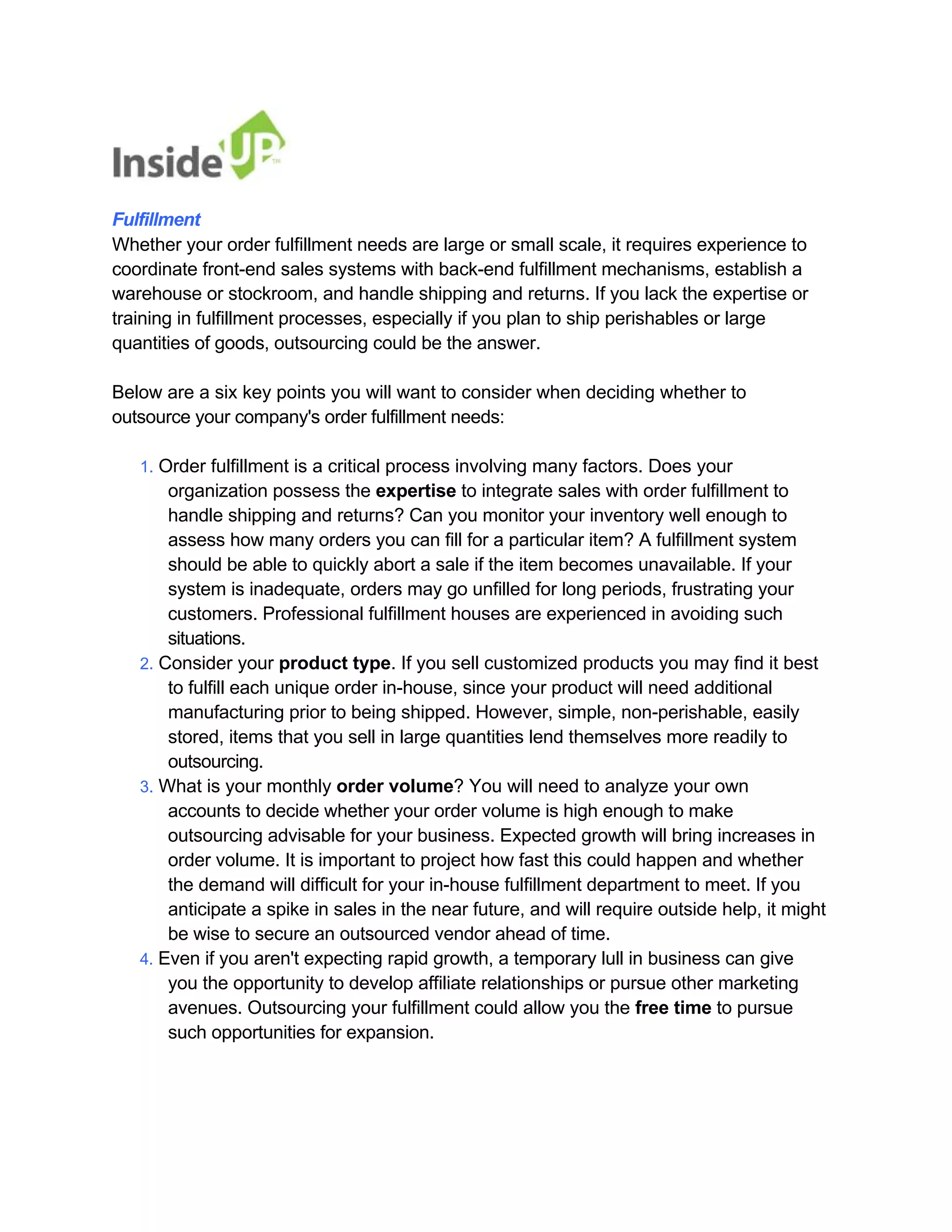 Fulfillment 
Whether your order fulfillment needs are large or small scale, it requires experience to coordinate front-end sales systems with back-end fulfillment mechanisms, establish a warehouse or stockroom, and handle shipping and returns. If you lack the expertise or 
training in fulfillment processes, especially if you plan to ship perishables or large quantities of goods, outsourcing could be the answer. 
Below are a six key points you will want to consider when deciding whether to 
outsource your company's order fulfillment needs: 
1. Order fulfillment is a critical process involving many factors. Does your 
organization possess the expertise to integrate sales with order fulfillment to handle shipping and returns? Can you monitor your inventory well enough to 
assess how many orders you can fill for a particular item? A fulfillment system should be able to quickly abort a sale if the item becomes unavailable. If your system is inadequate, orders may go unfilled for long periods, frustrating your 
customers. Professional fulfillment houses are experienced in avoiding such situations. 
2. Consider your product type. If you sell customized products you may find it best 
to fulfill each unique order in-house, since your product will need additional 
manufacturing prior to being shipped. However, simple, non-perishable, easily 
stored, items that you sell in large quantities lend themselves more readily to outsourcing. 
3. What is your monthly order volume? You will need to analyze your own 
accounts to decide whether your order volume is high enough to make 
outsourcing advisable for your business. Expected growth will bring increases in 
order volume. It is important to project how fast this could happen and whether the demand will difficult for your in-house fulfillment department to meet. If you 
anticipate a spike in sales in the near future, and will require outside help, it might be wise to secure an outsourced vendor ahead of time. 
4. Even if you aren't expecting rapid growth, a temporary lull in business can give 
you the opportunity to develop affiliate relationships or pursue other marketing avenues. Outsourcing your fulfillment could allow you the free time to pursue such opportunities for expansion.  