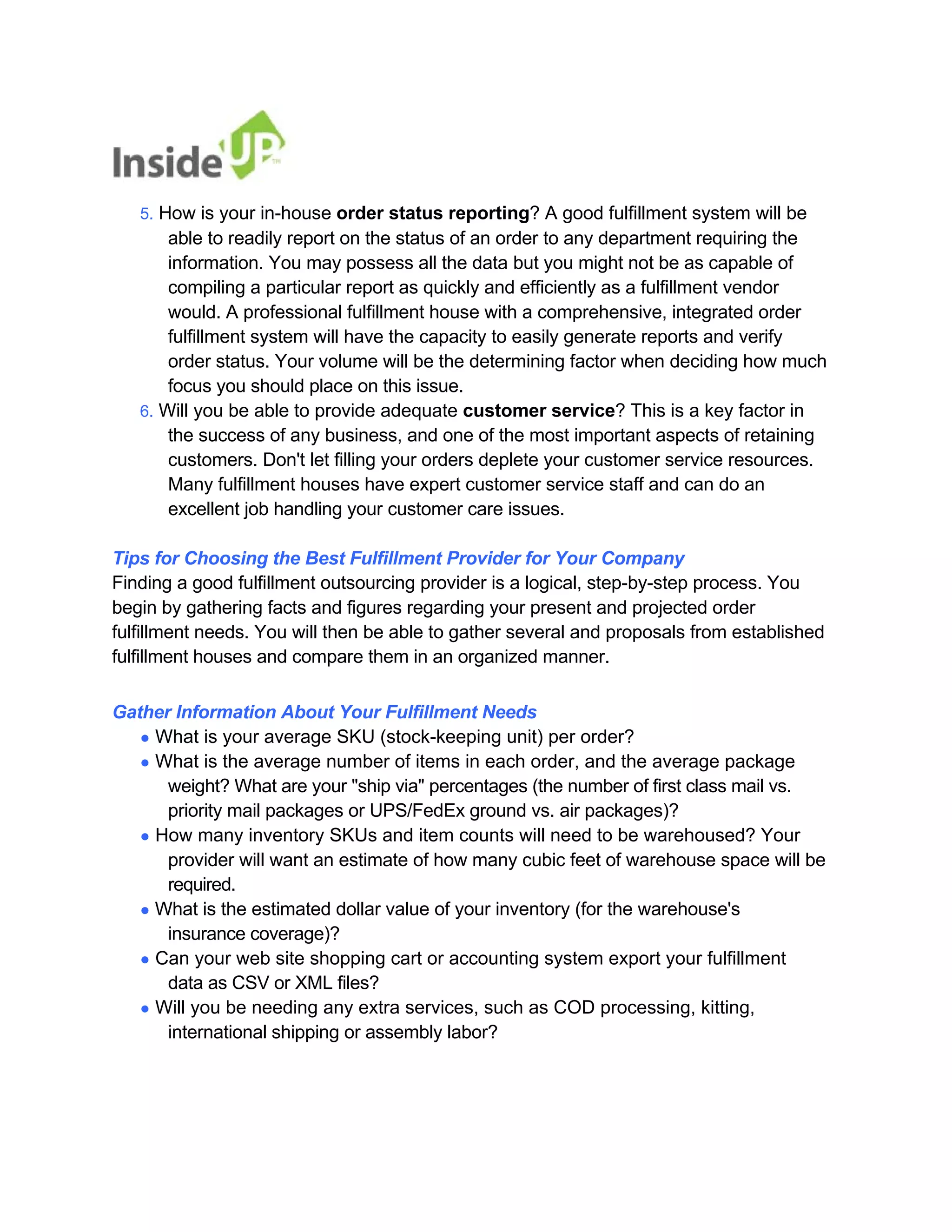 5. How is your in-house order status reporting? A good fulfillment system will be 
able to readily report on the status of an order to any department requiring the information. You may possess all the data but you might not be as capable of 
compiling a particular report as quickly and efficiently as a fulfillment vendor 
would. A professional fulfillment house with a comprehensive, integrated order 
fulfillment system will have the capacity to easily generate reports and verify 
order status. Your volume will be the determining factor when deciding how much focus you should place on this issue. 
6. Will you be able to provide adequate customer service? This is a key factor in 
the success of any business, and one of the most important aspects of retaining customers. Don't let filling your orders deplete your customer service resources. 
Many fulfillment houses have expert customer service staff and can do an excellent job handling your customer care issues. 
Tips for Choosing the Best Fulfillment Provider for Your Company 
Finding a good fulfillment outsourcing provider is a logical, step-by-step process. You 
begin by gathering facts and figures regarding your present and projected order 
fulfillment needs. You will then be able to gather several and proposals from established fulfillment houses and compare them in an organized manner. 
Gather Information About Your Fulfillment Needs 
● What is your average SKU (stock-keeping unit) per order? 
● What is the average number of items in each order, and the average package 
weight? What are your "ship via" percentages (the number of first class mail vs. 
priority mail packages or UPS/FedEx ground vs. air packages)? 
● How many inventory SKUs and item counts will need to be warehoused? Your 
provider will want an estimate of how many cubic feet of warehouse space will be required. 
● What is the estimated dollar value of your inventory (for the warehouse's 
insurance coverage)? 
● Can your web site shopping cart or accounting system export your fulfillment 
data as CSV or XML files? 
● Will you be needing any extra services, such as COD processing, kitting, 
international shipping or assembly labor?  