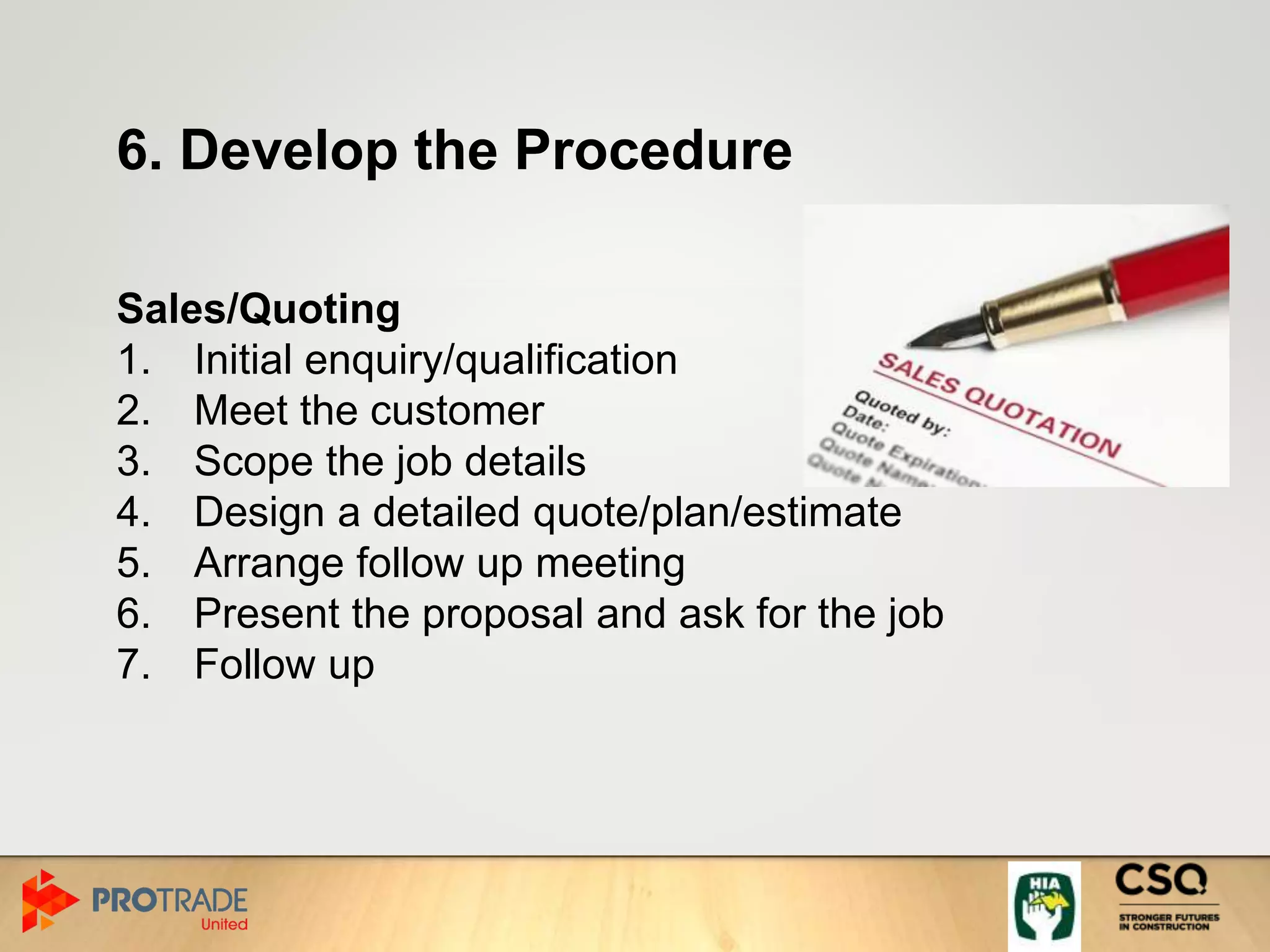 6. Develop the Procedure
Sales/Quoting
1. Initial enquiry/qualification
2. Meet the customer
3. Scope the job details
4. Design a detailed quote/plan/estimate
5. Arrange follow up meeting
6. Present the proposal and ask for the job
7. Follow up
 