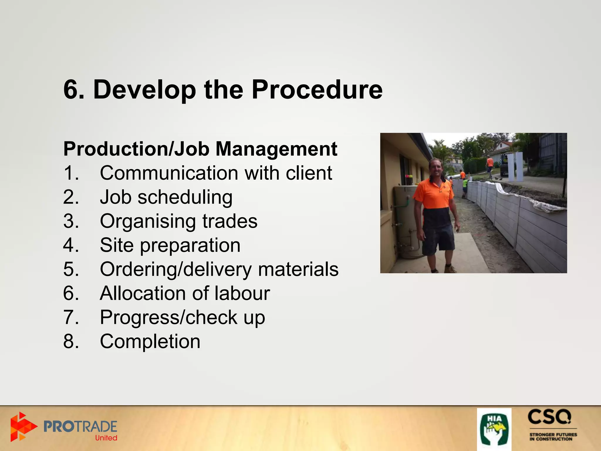 6. Develop the Procedure
Production/Job Management
1. Communication with client
2. Job scheduling
3. Organising trades
4. Site preparation
5. Ordering/delivery materials
6. Allocation of labour
7. Progress/check up
8. Completion
 