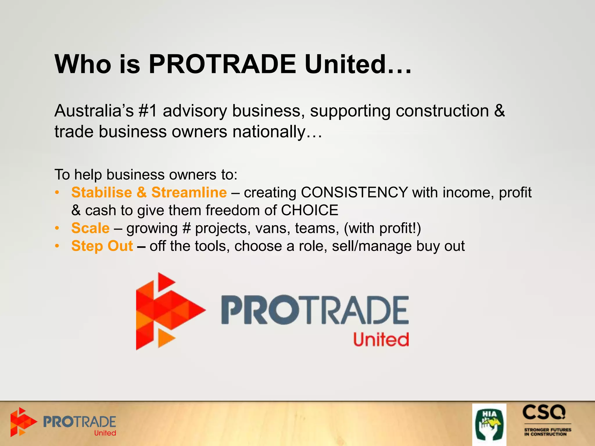 Who is PROTRADE United…
Australia’s #1 advisory business, supporting construction &
trade business owners nationally…
To help business owners to:
• Stabilise & Streamline – creating CONSISTENCY with income, profit
& cash to give them freedom of CHOICE
• Scale – growing # projects, vans, teams, (with profit!)
• Step Out – off the tools, choose a role, sell/manage buy out
 