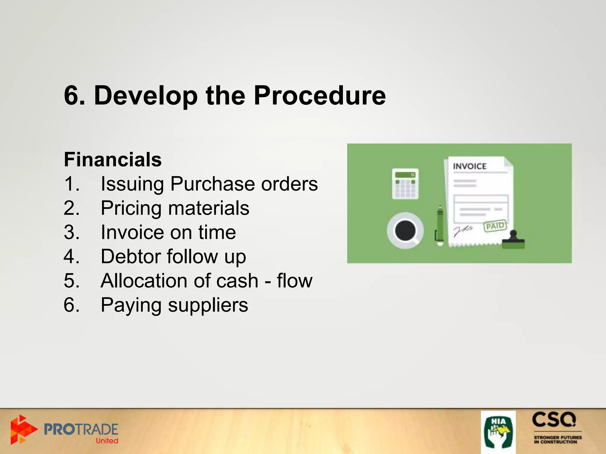 6. Develop the Procedure
Financials
1. Issuing Purchase orders
2. Pricing materials
3. Invoice on time
4. Debtor follow up
5. Allocation of cash - flow
6. Paying suppliers
 
