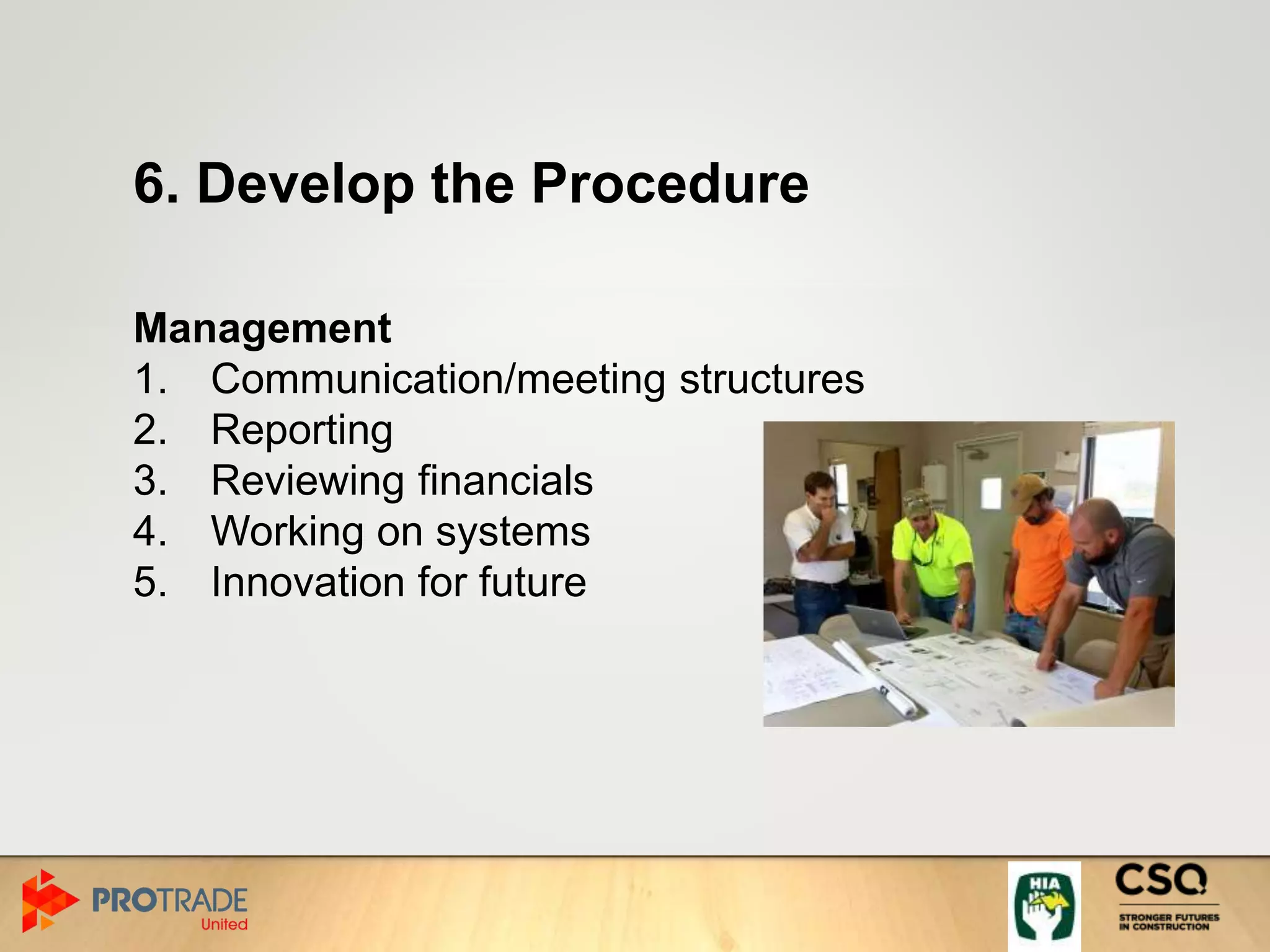 6. Develop the Procedure
Management
1. Communication/meeting structures
2. Reporting
3. Reviewing financials
4. Working on systems
5. Innovation for future
 