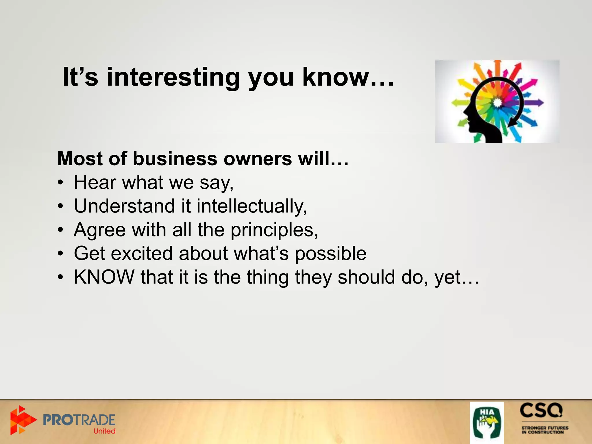 It’s interesting you know…
Most of business owners will…
• Hear what we say,
• Understand it intellectually,
• Agree with all the principles,
• Get excited about what’s possible
• KNOW that it is the thing they should do, yet…
 