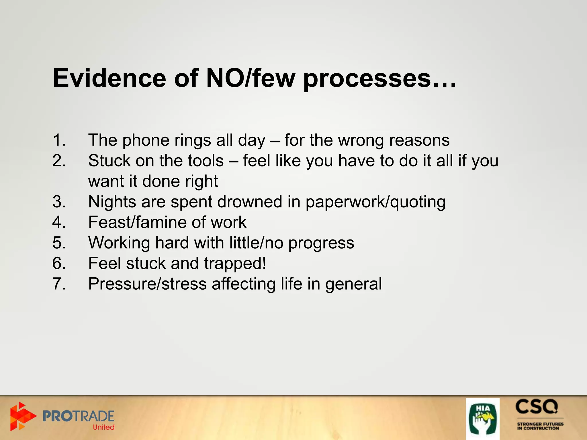 Evidence of NO/few processes…
1. The phone rings all day – for the wrong reasons
2. Stuck on the tools – feel like you have to do it all if you
want it done right
3. Nights are spent drowned in paperwork/quoting
4. Feast/famine of work
5. Working hard with little/no progress
6. Feel stuck and trapped!
7. Pressure/stress affecting life in general
 