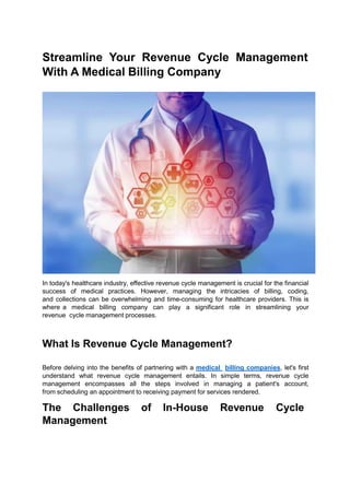 Streamline Your Revenue Cycle Management
With A Medical Billing Company
In today's healthcare industry, effective revenue cycle management is crucial for the financial
success of medical practices. However, managing the intricacies of billing, coding,
and collections can be overwhelming and time-consuming for healthcare providers. This is
where a medical billing company can play a significant role in streamlining your
revenue cycle management processes.
What Is Revenue Cycle Management?
Before delving into the benefits of partnering with a medical billing companies, let's first
understand what revenue cycle management entails. In simple terms, revenue cycle
management encompasses all the steps involved in managing a patient's account,
from scheduling an appointment to receiving payment for services rendered.
The Challenges of In-House Revenue Cycle
Management
 