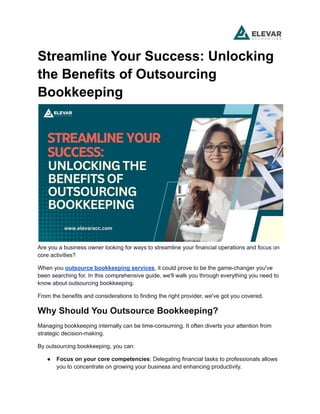 Streamline Your Success: Unlocking
the Benefits of Outsourcing
Bookkeeping
Are you a business owner looking for ways to streamline your financial operations and focus on
core activities?
When you outsource bookkeeping services, it could prove to be the game-changer you've
been searching for. In this comprehensive guide, we'll walk you through everything you need to
know about outsourcing bookkeeping.
From the benefits and considerations to finding the right provider, we've got you covered.
Why Should You Outsource Bookkeeping?
Managing bookkeeping internally can be time-consuming. It often diverts your attention from
strategic decision-making.
By outsourcing bookkeeping, you can:
● Focus on your core competencies: Delegating financial tasks to professionals allows
you to concentrate on growing your business and enhancing productivity.
 