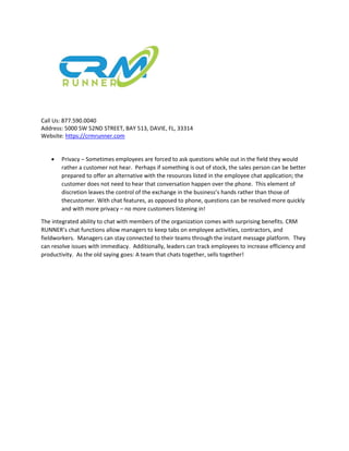 Call Us: 877.590.0040
Address: 5000 SW 52ND STREET, BAY 513, DAVIE, FL, 33314
Website: https://crmrunner.com
 Privacy – Sometimes employees are forced to ask questions while out in the field they would
rather a customer not hear. Perhaps if something is out of stock, the sales person can be better
prepared to offer an alternative with the resources listed in the employee chat application; the
customer does not need to hear that conversation happen over the phone. This element of
discretion leaves the control of the exchange in the business’s hands rather than those of
thecustomer. With chat features, as opposed to phone, questions can be resolved more quickly
and with more privacy – no more customers listening in!
The integrated ability to chat with members of the organization comes with surprising benefits. CRM
RUNNER’s chat functions allow managers to keep tabs on employee activities, contractors, and
fieldworkers. Managers can stay connected to their teams through the instant message platform. They
can resolve issues with immediacy. Additionally, leaders can track employees to increase efficiency and
productivity. As the old saying goes: A team that chats together, sells together!
 