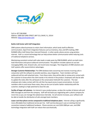 Call Us: 877.590.0040
Address: 5000 SW 52ND STREET, BAY 513, DAVIE, FL, 33314
Website: https://crmrunner.com
Build a Call Center with VoIP Integration
CRM systems allow businesses to retain client information, which lends itself to effective
communication. Apart from integration features such as inventory, chat, and GPS tracking, CRM
RUNNER offers VoIP (Voice Over Internet Protocol) - in other words, phone service using wireless
internet. VoIP is a recent technology that can help achieve better communication while reducing costs
of traditional telephone services.
Maintaining consistent contact with sales leads is made easier by CRM RUNNER, which can both store
lead information and queue outbound communication. The platform includes options to use text
messaging (SMS), chat, forward calls, and record voice messages. The integration of CRM solutions and
VoIP systems offer several distinct advantages.
Stronger Customer Relationships: The CRM database dials outcoming and receives incoming calls in
conjunction with the software to provide seamless, easy integration. Team members will have
outbound call lists with attached notes. From these notes, they will be able to review prior contact with
the customer to know where the client stands in his interest in the product. Employees will also be able
to update the notes after the call based on the conversation held with the customer. The next
employee who makes contact with the call then has equal access to past conversations. As team
members refer to and revise these notes, they can be sure to build a better relationship with the
customer, leading to a high potential to close the sale.
Facility of larger call volumes: As interest in your product grows, so does the number of phone calls and
SMS messages to and from the company. VoIP will not leave you negotiating with a phone company for
more lines as you can manage the webservices internally. As call volume increases, your software will
be able to handle the distribution of calls amongst team members.
Lower cost than phone service compared to traditional telephone plans: Internet calling is significantly
more affordable than traditional service per line. VoIP cost less because it uses an existing internet
connection instead of additional hardware. Phone services can cost $250-1000 per user, and CRM
technology integration with VoIP can reduce that cost drastically.
 
