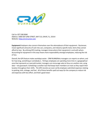 Call Us: 877.590.0040
Address: 5000 SW 52ND STREET, BAY 513, DAVIE, FL, 33314
Website: https://crmrunner.com
Equipment:Employers also concern themselves over the whereabouts of their equipment. Businesses
invest significant amounts of cash into cars, computers, and industry-specific tools; items they cannot
afford to lose. By utilizing GPS tracking, managers know where their equipment is and with whom.
Accounting for equipment in this way means more responsibility amongst employees, reducing the risk
of loss.
Overall, the GPS feature makes workdays easier. CRM RUNNERlets managers run reports on where, and
for how long, something or somebody is. Perhaps employees are spending more time in a geographical
area that represents an oversold market; managers can encourage sales to focus on another one, using
data – not guesswork. Scheduling is another tool that keeps team members on track as they report their
location throughout their shifts. The GPS records can even verify employee submitted expenses relating
to parking, tolls, mileage, and fuel. All of these benefits spell out ways for the company to reduce risk
and expenses with less effort, and that’s good news!
 