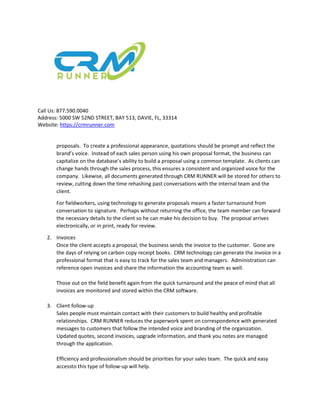 Call Us: 877.590.0040
Address: 5000 SW 52ND STREET, BAY 513, DAVIE, FL, 33314
Website: https://crmrunner.com
proposals. To create a professional appearance, quotations should be prompt and reflect the
brand’s voice. Instead of each sales person using his own proposal format, the business can
capitalize on the database’s ability to build a proposal using a common template. As clients can
change hands through the sales process, this ensures a consistent and organized voice for the
company. Likewise, all documents generated through CRM RUNNER will be stored for others to
review, cutting down the time rehashing past conversations with the internal team and the
client.
For fieldworkers, using technology to generate proposals means a faster turnaround from
conversation to signature. Perhaps without returning the office, the team member can forward
the necessary details to the client so he can make his decision to buy. The proposal arrives
electronically, or in print, ready for review.
2. Invoices
Once the client accepts a proposal, the business sends the invoice to the customer. Gone are
the days of relying on carbon copy receipt books. CRM technology can generate the invoice in a
professional format that is easy to track for the sales team and managers. Administration can
reference open invoices and share the information the accounting team as well.
Those out on the field benefit again from the quick turnaround and the peace of mind that all
invoices are monitored and stored within the CRM software.
3. Client follow-up
Sales people must maintain contact with their customers to build healthy and profitable
relationships. CRM RUNNER reduces the paperwork spent on correspondence with generated
messages to customers that follow the intended voice and branding of the organization.
Updated quotes, second invoices, upgrade information, and thank you notes are managed
through the application.
Efficiency and professionalism should be priorities for your sales team. The quick and easy
accessto this type of follow-up will help.
 